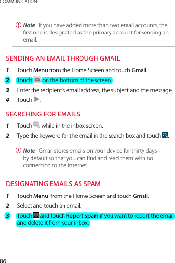 86COMMUNICATION Note  If you have added more than two email accounts, the first one is designated as the primary account for sending an email.SENDING AN EMAIL THROUGH GMAIL1  Touch Menu from the Home Screen and touch Gmail.2  Touch   on the bottom of the screen.3  Enter the recipient’s email address, the subject and the message.4  Touch  .SEARCHING FOR EMAILS1  Touch   while in the inbox screen. 2  Type the keyword for the email in the search box and touch  . Note  Gmail stores emails on your device for thirty days by default so that you can find and read them with no connection to the Internet..DESIGNATING EMAILS AS SPAM1  Touch Menu  from the Home Screen and touch Gmail.2  Select and touch an email.3  Touch   and touch Report spam if you want to report the email and delete it from your inbox.