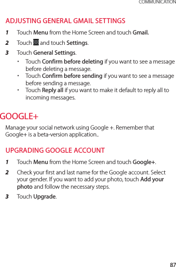 87 COMMUNICATIONADJUSTING GENERAL GMAIL SETTINGS1  Touch Menu from the Home Screen and touch Gmail.2  Touch   and touch Settings.3  Touch General Settings. xTouch Confirm before deleting if you want to see a message before deleting a message. xTouch Confirm before sending if you want to see a message before sending a message. xTouch Reply all if you want to make it default to reply all to incoming messages.GOOGLE+Manage your social network using Google +. Remember that Google+ is a beta-version application..UPGRADING GOOGLE ACCOUNT1  Touch Menu from the Home Screen and touch Google+.2  Check your first and last name for the Google account. Select your gender. If you want to add your photo, touch Add your photo and follow the necessary steps.3  Touch Upgrade.