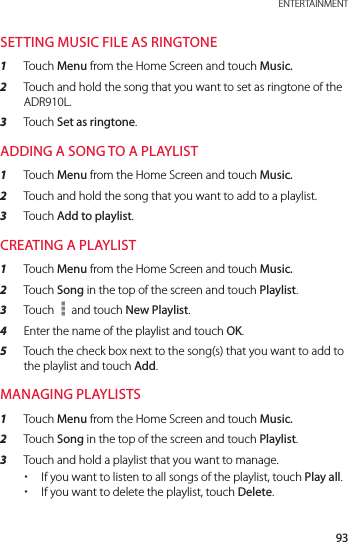 93 ENTERTAINMENTSETTING MUSIC FILE AS RINGTONE1  Touch Menu from the Home Screen and touch Music.2  Touch and hold the song that you want to set as ringtone of the ADR910L.3  Touch Set as ringtone.ADDING A SONG TO A PLAYLIST1  Touch Menu from the Home Screen and touch Music.2  Touch and hold the song that you want to add to a playlist.3  Touch Add to playlist.CREATING A PLAYLIST1  Touch Menu from the Home Screen and touch Music.2  Touch Song in the top of the screen and touch Playlist.3  Touch   and touch New Playlist.4  Enter the name of the playlist and touch OK.5  Touch the check box next to the song(s) that you want to add to the playlist and touch Add.MANAGING PLAYLISTS1  Touch Menu from the Home Screen and touch Music.2  Touch Song in the top of the screen and touch Playlist.3  Touch and hold a playlist that you want to manage. xIf you want to listen to all songs of the playlist, touch Play all. xIf you want to delete the playlist, touch Delete.