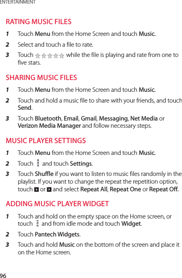 96ENTERTAINMENTRATING MUSIC FILES1  Touch Menu from the Home Screen and touch Music.2  Select and touch a file to rate.3  Touch   while the file is playing and rate from one to five stars.SHARING MUSIC FILES1  Touch Menu from the Home Screen and touch Music.2  Touch and hold a music file to share with your friends, and touch Send.3  Touch Bluetooth, Email, Gmail, Messaging, Net Media or Verizon Media Manager and follow necessary steps. MUSIC PLAYER SETTINGS1  Touch Menu from the Home Screen and touch Music.2  Touch   and touch Settings.3  Touch Shuffle if you want to listen to music files randomly in the playlist. If you want to change the repeat the repetition option, touch 2 or 3 and select Repeat All, Repeat One or Repeat Off.ADDING MUSIC PLAYER WIDGET1  Touch and hold on the empty space on the Home screen, or touch   and from idle mode and touch Widget.2  Touch Pantech Widgets.3  Touch and hold Music on the bottom of the screen and place it on the Home screen.