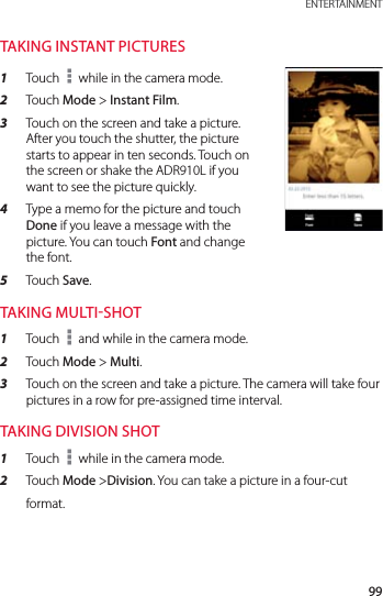 99 ENTERTAINMENTTAKING INSTANT PICTURES1  Touch   while in the camera mode.2  Touch Mode &gt; Instant Film.3  Touch on the screen and take a picture. After you touch the shutter, the picture starts to appear in ten seconds. Touch on the screen or shake the ADR910L if you want to see the picture quickly.4  Type a memo for the picture and touch Done if you leave a message with the picture. You can touch Font and change the font.5  Touch Save.TAKING MULTISHOT1  Touch   and while in the camera mode.2  Touch Mode &gt; Multi.3  Touch on the screen and take a picture. The camera will take four pictures in a row for pre-assigned time interval.TAKING DIVISION SHOT1  Touch   while in the camera mode.2  Touch Mode &gt;Division. You can take a picture in a four-cut format.
