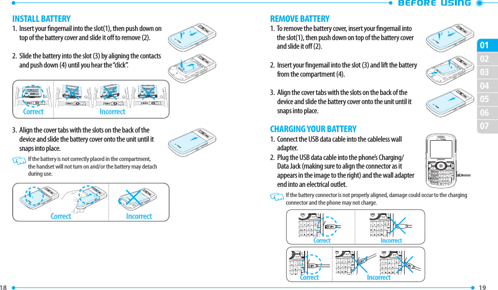 18 19 02030405060701INSTALL BATTERY1.   Insert your ngernail into the slot(1), then push down on top of the battery cover and slide it o to remove (2).2.   Slide the battery into the slot (3) by aligning the contacts and push down (4) until you hear the “click”.3.   Align the cover tabs with the slots on the back of the device and slide the battery cover onto the unit until it snaps into place.   If the battery is not correctly placed in the compartment, the handset will not turn on and/or the battery may detach during use.Correct IncorrectCorrect IncorrectREMOVE BATTERY1.   To remove the battery cover, insert your ngernail into the slot(1), then push down on top of the battery cover and slide it o (2).2.   Insert your ngernail into the slot (3) and lift the battery from the compartment (4). 3.   Align the cover tabs with the slots on the back of the device and slide the battery cover onto the unit until it snaps into place.CHARGING YOUR BATTERY1.    Connect the USB data cable into the cableless wall adapter.2.    Plug the USB data cable into the phone’s Charging/Data Jack (making sure to align the connector as it appears in the image to the right) and the wall adapter end into an electrical outlet.   If the battery connector is not properly aligned, damage could occur to the charging connector and the phone may not charge.Correct IncorrectCorrect Incorrect