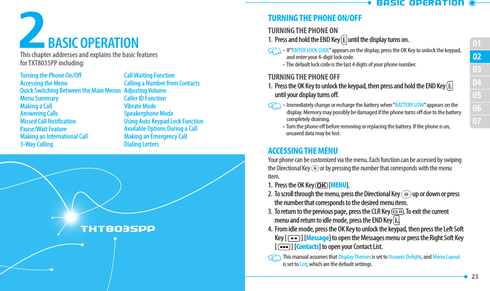 23 02030405060701TXT8035PP2This chapter addresses and explains the basic features  for TXT8035PP including:BASIC OPERATIONTurning the Phone On/OAccessing the MenuQuick Switching Between the Main MenusMenu SummaryMaking a CallAnswering CallsMissed Call NoticationPause/Wait FeatureMaking an International Call3-Way CallingCall Waiting FunctionCalling a Number from ContactsAdjusting VolumeCaller ID FunctionVibrate ModeSpeakerphone ModeUsing Auto Keypad Lock FunctionAvailable Options During a CallMaking an Emergency CallDialing LettersTURNING THE PHONE ON/OFFTURNING THE PHONE ON1.  Press and hold the END Key   until the display turns on.   •   If “ENTER LOCK CODE” appears on the display, press the OK Key to unlock the keypad, and enter your 4-digit lock code.   •   The default lock code is the last 4 digits of your phone number. TURNING THE PHONE OFF1.   Press the OK Key to unlock the keypad, then press and hold the END Key   until your display turns o.    •   Immediately change or recharge the battery when “BATTERY LOW” appears on the display. Memory may possibly be damaged if the phone turns o due to the battery completely draining.  •   Turn the phone o before removing or replacing the battery. If the phone is on, unsaved data may be lost.ACCESSING THE MENUYour phone can be customized via the menu. Each function can be accessed by swiping the Directional Key   or by pressing the number that corresponds with the menu item.1.   Press the OK Key  [MENU].2.   To scroll through the menu, press the Directional Key   up or down or press the number that corresponds to the desired menu item.3.   To return to the previous page, press the CLR Key  . To exit the current menu and return to idle mode, press the END Key  .4.   From idle mode, press the OK Key to unlock the keypad, then press the Left Soft Key [   ] [Message] to open the Messages menu or press the Right Soft Key [   ] [Contacts] to open your Contact List.   This manual assumes that Display Themes is set to Oceanic Delight, and Menu Layout is set to List, which are the default settings.