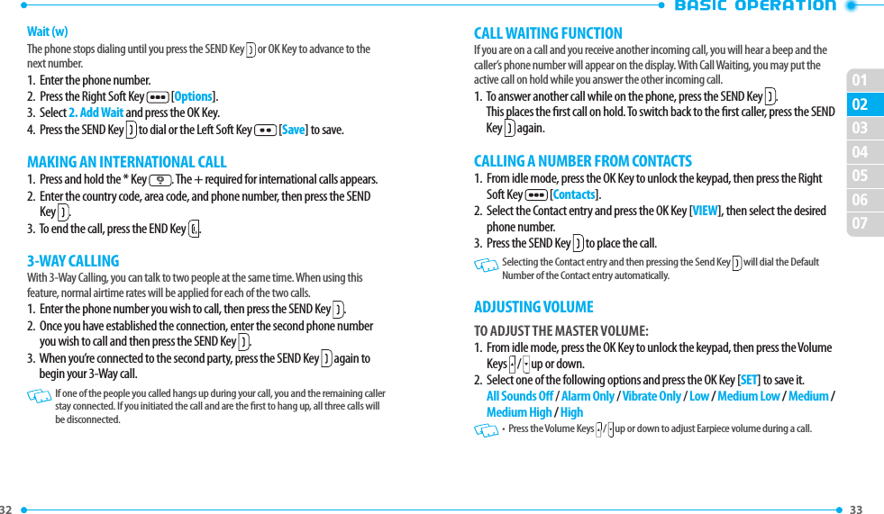 32 33 02030405060701Wait (w)The phone stops dialing until you press the SEND Key  or OK Key to advance to the next number.1.  Enter the phone number.2.  Press the Right Soft Key   [Options].3.  Select 2. Add Wait and press the OK Key.4.  Press the SEND Key  to dial or the Left Soft Key  [Save] to save.MAKING AN INTERNATIONAL CALL1.   Press and hold the * Key  . The + required for international calls appears.2.   Enter the country code, area code, and phone number, then press the SEND Key  .3.  To end the call, press the END Key  .3-WAY CALLINGWith 3-Way Calling, you can talk to two people at the same time. When using this feature, normal airtime rates will be applied for each of the two calls.1.   Enter the phone number you wish to call, then press the SEND Key  .2.   Once you have established the connection, enter the second phone number you wish to call and then press the SEND Key  .3.   When you’re connected to the second party, press the SEND Key  again to begin your 3-Way call.   If one of the people you called hangs up during your call, you and the remaining caller stay connected. If you initiated the call and are the rst to hang up, all three calls will be disconnected.CALL WAITING FUNCTIONIf you are on a call and you receive another incoming call, you will hear a beep and the caller’s phone number will appear on the display. With Call Waiting, you may put the active call on hold while you answer the other incoming call.  1.   To answer another call while on the phone, press the SEND Key  .  This places the rst call on hold. To switch back to the rst caller, press the SEND Key   again.CALLING A NUMBER FROM CONTACTS1.   From idle mode, press the OK Key to unlock the keypad, then press the Right Soft Key   [Contacts].2.   Select the Contact entry and press the OK Key [VIEW], then select the desired phone number.3.  Press the SEND Key   to place the call.   Selecting the Contact entry and then pressing the Send Key   will dial the Default Number of the Contact entry automatically. ADJUSTING VOLUMETO ADJUST THE MASTER VOLUME:1.   From idle mode, press the OK Key to unlock the keypad, then press the Volume Keys  /  up or down. 2.    Select one of the following options and press the OK Key [SET] to save it.   All Sounds O / Alarm Only / Vibrate Only / Low / Medium Low / Medium / Medium High / High    •   Press the Volume Keys  /  up or down to adjust Earpiece volume during a call.
