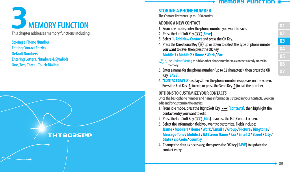 39 02030405060701TXT8035PP3This chapter addresses memory functions including:MEMORY FUNCTIONStoring a Phone NumberEditing Contact EntriesDefault NumbersEntering Letters, Numbers &amp; SymbolsOne, Two, Three - Touch DialingSTORING A PHONE NUMBERThe Contact List stores up to 1000 entries.ADDING A NEW CONTACT1.  From idle mode, enter the phone number you want to save.2.  Press the Left Soft Key   [Save].3.  Select 1. Add New Contact and press the OK Key.4.    Press the Directional Key   up or down to select the type of phone number you want to save, then press the OK Key.Mobile 1 / Mobile 2 / Home / Work / Fax   Use Update Existing to add another phone number to a contact already stored in memory.5.   Enter a name for the phone number (up to 32 characters), then press the OK Key [SAVE].6.   “CONTACT SAVED” displays, then the phone number reappears on the screen. Press the End Key  to exit, or press the Send Key  to call the number.OPTIONS TO CUSTOMIZE YOUR CONTACTSOnce the basic phone number and name information is stored in your Contacts, you can edit and/or customize the entries.1.   From idle mode, press the Right Soft Key   [Contacts], then highlight the Contact entry you want to edit.2.  Press the Left Soft Key   [Edit] to access the Edit Contact screen.3.  Select the information eld you want to customize. Fields include:Name / Mobile 1 / Home / Work / Email 1 / Group / Picture / Ringtone / Message Tone / Mobile 2 / IM Screen Name / Fax / Email 2 / Street / City / State / Zip Code / Country4.   Change the data as necessary, then press the OK Key [SAVE] to update the contact entry.