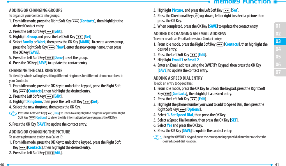 40 41 02030405060701ADDING OR CHANGING GROUPSTo organize your Contacts into groups:1.   From idle mode, press the Right Soft Key  [Contacts], then highlight the desired Contact entry.2.  Press the Left Soft Key  [Edit].3.  Highlight Group and press the Left Soft Key  [Set]4.   Select Family or Work, then press the OK Key [MARK]. To create a new group, press the Right Soft Key  [New], enter the new group name, then press the OK Key [SAVE].5.  Press the Left Soft Key  [Done] to set the group.6.  Press the OK Key [SAVE] to update the contact entry.CHANGING THE CALL RINGTONETo identify who is calling by setting dierent ringtones for dierent phone numbers in your Contacts:1.   From idle mode, press the OK Key to unlock the keypad, press the Right Soft Key  [Contacts], then highlight the desired entry.2.  Press the Left Soft Key  [Edit].3.  Highlight Ringtone, then press the Left Soft Key  [Set].4.  Select the new ringtone, then press the OK Key.   Press the Left Soft Key  [Play] to listen to a highlighted ringtone or press the Right Soft Key  [Options] to view the le information before you press the OK Key.5. Press the OK Key [SAVE] to update the contact entry.ADDING OR CHANGING THE PICTURETo select a picture to assign to a Caller ID:1.   From idle mode, press the OK Key to unlock the keypad, press the Right Soft Key   [Contacts], then highlight the desired entry.2.  Press the Left Soft Key  [Edit].3.  Highlight Picture, and press the Left Soft Key  [Set].4.   Press the Directional Key   up, down, left or right to select a picture then press the OK Key.5.   When completed, press the OK Key [SAVE] to update the contact entry.ADDING OR CHANGING AN EMAIL ADDRESSTo enter or add an Email address to a Contact entry:1.   From idle mode, press the Right Soft Key  [Contacts], then highlight the desired entry.2.  Press the Left Soft Key  [Edit].3.  Highlight Email 1 or Email 2.4.   Enter an Email address using the QWERTY Keypad, then press the OK Key [SAVE] to update the contact entry.ADDING A SPEED DIAL ENTRYTo add an entry to Speed Dial:1.   From idle mode, press the OK Key to unlock the keypad, press the Right Soft Key  [Contacts], then highlight a desired entry.2.  Press the Left Soft Key  [Edit].3.   Highlight the phone number you want to add to Speed Dial, then press the Right Soft Key  [Options].4.  Select 1. Set Speed Dial, then press the OK Key.5.  Select a Speed Dial location, then press the OK Key [SET].6.  Select Yes and press the OK key.7.  Press the OK Key [SAVE] to update the contact entry.   Using the QWERTY Keypad press the corresponding speed dial number to select the desired speed dial location.