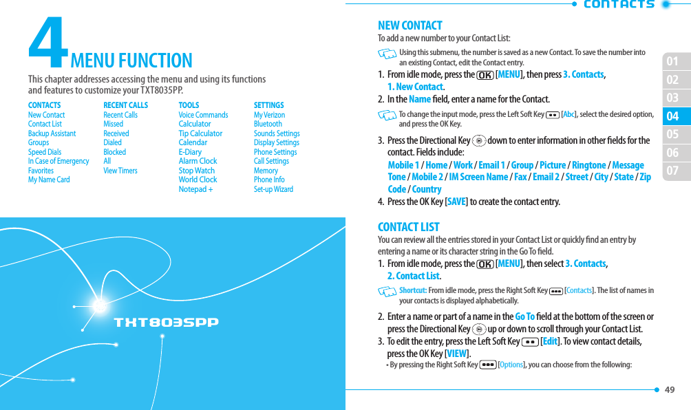 49 02030405060701TXT8035PP4This chapter addresses accessing the menu and using its functionsand features to customize your TXT8035PP.MENU FUNCTIONCONTACTSNew ContactContact ListBackup AssistantGroupsSpeed DialsIn Case of EmergencyFavoritesMy Name CardRECENT CALLSRecent CallsMissedReceivedDialedBlockedAllView TimersTOOLSVoice CommandsCalculatorTip CalculatorCalendarE-DiaryAlarm ClockStop WatchWorld ClockNotepad +SETTINGSMy VerizonBluetoothSounds SettingsDisplay SettingsPhone SettingsCall SettingsMemoryPhone InfoSet-up WizardNEW CONTACTTo add a new number to your Contact List:   Using this submenu, the number is saved as a new Contact. To save the number into an existing Contact, edit the Contact entry.1.   From idle mode, press the  [MENU], then press 3. Contacts, 1. New Contact.2.  In the Name eld, enter a name for the Contact.   To change the input mode, press the Left Soft Key  [Abc], select the desired option, and press the OK Key.3.   Press the Directional Key   down to enter information in other elds for the contact. Fields include:Mobile 1 / Home / Work / Email 1 / Group / Picture / Ringtone / Message Tone / Mobile 2 / IM Screen Name / Fax / Email 2 / Street / City / State / Zip Code / Country4.  Press the OK Key [SAVE] to create the contact entry.CONTACT LISTYou can review all the entries stored in your Contact List or quickly nd an entry by entering a name or its character string in the Go To eld.1.   From idle mode, press the   [MENU], then select 3. Contacts, 2. Contact List.    Shortcut: From idle mode, press the Right Soft Key   [Contacts]. The list of names in your contacts is displayed alphabetically.2.   Enter a name or part of a name in the Go To eld at the bottom of the screen or press the Directional Key   up or down to scroll through your Contact List.3.   To edit the entry, press the Left Soft Key  [Edit]. To view contact details, press the OK Key [VIEW].• By pressing the Right Soft Key  [Options], you can choose from the following: