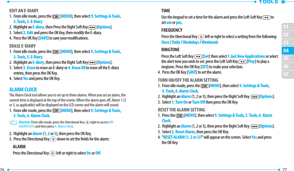 76 77 02030405060701EDIT AN EDIARY 1.   From idle mode, press the  [MENU], then select 9. Settings &amp; Tools, 3. Tools, 5. E-Diary.2.  Highlight an E-diary, then Press the Right Soft Key  [Options].3.  Select 2. Edit and press the OK Key, then modify the E-diary.4.  Press the OK Key [SAVE] to save your modications.ERASE EDIARY1.   From idle mode, press the  [MENU], then select 9. Settings &amp; Tools, 3. Tools, 5. E-Diary.2.  Highlight an E-diary, then press the Right Soft Key  [Options].3.   Select 3. Erase to erase an E-diary or 4. Erase All to erase all the E-diary entries, then press the OK Key.4.  Select Yes and press the OK Key.ALARM CLOCKThe Alarm Clock tool allows you to set up to three alarms. When you set an alarm, the current time is displayed at the top of the screen. When the alarm goes o, Alarm 1 (2 or 3, as applicable) will be displayed on the LCD screen and the alarm will sound.1.   From idle mode, press the  [MENU], then select 9. Settings &amp; Tools, 3. Tools, 6. Alarm Clock.   Shortcut: From idle mode, press the Directional Key   right to access MY SHORTCUTS and then press 4. Alarm Clock.2.  Highlight an Alarm (1, 2 or 3), then press the OK Key.3.  Press the Directional Key   down to set the elds for the alarm:ALARMPress the Directional Key   left or right to select On or O.TIMEUse the keypad to set a time for the alarm and press the Left Soft Key  to set am or pm.FREQUENCYPress the Directional Key   left or right to select a setting from the following:Once / Daily / Weekdays / WeekendsRINGTONEPress the Left Soft Key  [Set] then select 1.Get New Applications or select the alert tone you wish to set. press the Left Soft Key  [Play] to play a ringtone. Press the OK Key [SET] to make your selection.4.  Press the OK Key [SAVE] to set the alarm.TURN ON/OFF THE ALARM SETTING1.   From idle mode, press the  [MENU], then select 9. Settings &amp; Tools, 3. Tools, 6. Alarm Clock.2.  Highlight an Alarm (1, 2 or 3), then press the Right Soft Key    [Options].3.  Select 1. Turn On or Turn O then press the OK Key.RESET THE ALARM SETTING1.   Press the  [MENU], then select 9. Settings &amp; Tools, 3. Tools, 6. Alarm Clock.2.  Highlight an Alarm (1, 2 or 3), then press the Right Soft Key    [Options].3.  Select 2. Reset Alarm, then press the OK Key.4.   “RESET ALARM (1, 2 or 3)?” will appear on the screen. Select Yes and press the OK Key.