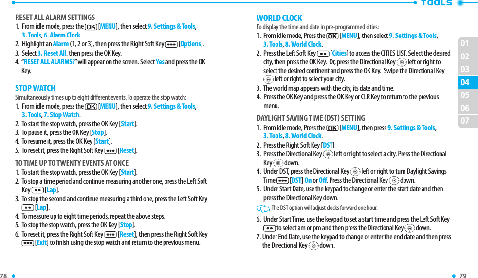 78 79 02030405060701RESET ALL ALARM SETTINGS1.   From idle mode, press the  [MENU], then select 9. Settings &amp; Tools, 3. Tools, 6. Alarm Clock.2.  Highlight an Alarm (1, 2 or 3), then press the Right Soft Key  [Options].3.  Select 3. Reset All, then press the OK Key.4.   “RESET ALL ALARMS?” will appear on the screen. Select Yes and press the OK Key.STOP WATCHSimultaneously times up to eight dierent events. To operate the stop watch:1.   From idle mode, press the  [MENU], then select 9. Settings &amp; Tools, 3. Tools, 7. Stop Watch.2.  To start the stop watch, press the OK Key [Start].3.  To pause it, press the OK Key [Stop].4.  To resume it, press the OK Key [Start].5.  To reset it, press the Right Soft Key  [Reset].TO TIME UP TO TWENTY EVENTS AT ONCE1.  To start the stop watch, press the OK Key [Start].2.   To stop a time period and continue measuring another one, press the Left Soft Key  [Lap].3.   To stop the second and continue measuring a third one, press the Left Soft Key  [Lap].4.  To measure up to eight time periods, repeat the above steps.5.  To stop the stop watch, press the OK Key [Stop].6.   To reset it, press the Right Soft Key  [Reset], then press the Right Soft Key  [Exit] to nish using the stop watch and return to the previous menu.WORLD CLOCKTo display the time and date in pre-programmed cities:1.   From idle mode, Press the  [MENU], then select 9. Settings &amp; Tools, 3. Tools, 8. World Clock.2.   Press the Left Soft Key  [Cities] to access the CITIES LIST. Select the desired city, then press the OK Key.  Or, press the Directional Key   left or right to select the desired continent and press the OK Key.  Swipe the Directional Key  left or right to select your city.3.  The world map appears with the city, its date and time.4.   Press the OK Key and press the OK Key or CLR Key to return to the previous menu.DAYLIGHT SAVING TIME DST SETTING1.   From idle mode, Press the  [MENU], then press 9. Settings &amp; Tools, 3. Tools, 8. World Clock.2.  Press the Right Soft Key [DST]3.    Press the Directional Key   left or right to select a city. Press the Directional Key   down.4.    Under DST, press the Directional Key   left or right to turn Daylight Savings Time  [DST] On or O. Press the Directional Key   down.5.    Under Start Date, use the keypad to change or enter the start date and then press the Directional Key down.   The DST option will adjust clocks forward one hour.6.   Under Start Time, use the keypad to set a start time and press the Left Soft Key to select am or pm and then press the Directional Key   down.7.  Under End Date, use the keypad to change or enter the end date and then press the Directional Key   down.