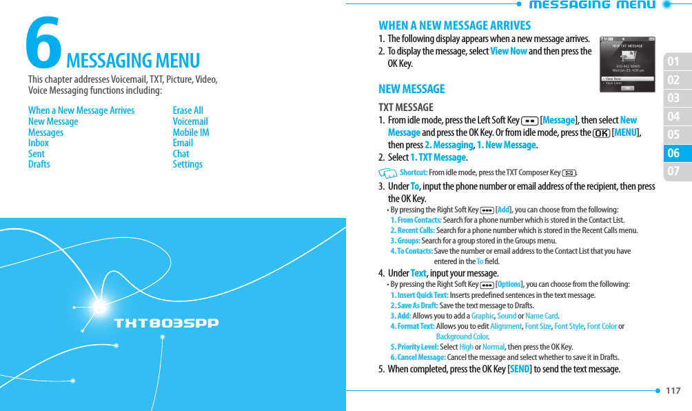 117 02030405060701TXT8035PP6This chapter addresses Voicemail, TXT, Picture, Video,  Voice Messaging functions including:MESSAGING MENUWhen a New Message ArrivesNew MessageMessagesInboxSentDraftsErase AllVoicemailMobile IMEmailChatSettingsWHEN A NEW MESSAGE ARRIVES1.  The following display appears when a new message arrives.2.   To display the message, select View Now and then press the OK Key.NEW MESSAGETXT MESSAGE1.   From idle mode, press the Left Soft Key  [Message], then select New Message and press the OK Key. Or from idle mode, press the  [MENU], then press 2. Messaging, 1. New Message.2.  Select 1. TXT Message.   Shortcut: From idle mode, press the TXT Composer Key  .3.   Under To, input the phone number or email address of the recipient, then press the OK Key.• By pressing the Right Soft Key  [Add], you can choose from the following:1. From Contacts: Search for a phone number which is stored in the Contact List.2. Recent Calls: Search for a phone number which is stored in the Recent Calls menu.3. Groups: Search for a group stored in the Groups menu.4. To Contacts:  Save the number or email address to the Contact List that you have entered in the To eld.4.  Under Text, input your message.• By pressing the Right Soft Key  [Options], you can choose from the following:1. Insert Quick Text: Inserts predened sentences in the text message.2. Save As Draft: Save the text message to Drafts.3. Add:  Allows you to add a Graphic, Sound or Name Card.  4. Format Text:  Allows you to edit Alignment, Font Size, Font Style, Font Color or Background Color.  5. Priority Level: Select High or Normal, then press the OK Key.6. Cancel Message: Cancel the message and select whether to save it in Drafts.5.  When completed, press the OK Key [SEND] to send the text message.
