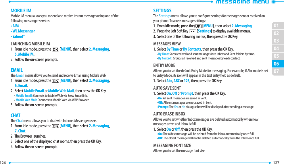 126 127 02030405060701MOBILE IMMobile IM menu allows you to send and receive instant messages using one of the following messenger services:•  AIM•  WL Messenger•  Yahoo!®LAUNCHING MOBILE IM1.   From idle mode, press the  [MENU], then select 2. Messaging, 5. Mobile IM.2.  Follow the on-screen prompts.EMAILThe Email menu allows you to send and receive Email using Mobile Web.1.   From idle mode, press the  [MENU], then select 2. Messaging, 6. Email.2.  Select Mobile Email or Mobile Web Mail, then press the OK Key.• Mobile Email: Connects to Mobile Web via Brew Smartlink.• Mobile Web Mail: Connects to Mobile Web via WAP Browser.3.  Follow the on-screen prompts.CHATThe Chat menu allows you to chat with Internet Messenger users.1.   From idle mode, press the  [MENU], then select 2. Messaging, 7. Chat.2.  The Browser launches.3.  Select one of the displayed chat rooms, then press the OK Key.4.  Follow the on-screen prompts.SETTINGSThe Settings menu allows you to congure settings for messages sent or received on your phone. To access message settings:1.  From idle mode, press the  [MENU], then select 2. Messaging.2.  Press the Left Soft Key  [Settings] to display available menus.3.  Select one of the following menus, then press the OK Key.MESSAGES VIEW1.  Select By Time or By Contacts, then press the OK Key.• By Time: Sorts received and sent messages into Inbox and Sent folders by time.• By Contact: Groups all received and sent messages by each contact.ENTRY MODEAllows you to set the default Entry Mode for messaging. For example, if Abc mode is set to Entry Mode, its icon will appear in the text entry eld as default.1.  Select Abc, ABC or 123, then press the OK Key.AUTO SAVE SENT1.  Select On, O or Prompt, then press the OK Key.• On: All sent messages are saved in Sent.• O: All sent messages are not saved in Sent.• Prompt: The Yes or No dialogue box will be displayed after sending a message.AUTO ERASE INBOXAllows you to set whether Inbox messages are deleted automatically when new messages arrive and Inbox is full.1.  Select On or O, then press the OK Key.• On: The oldest message will be deleted from the Inbox automatically once full.• O: The oldest message will not be deleted automatically from the Inbox once full.MESSAGING FONT SIZEAllows you to set the message font size.