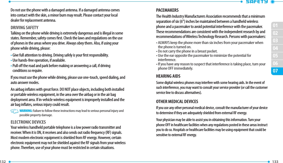 132 133 02030405060701Do not use the phone with a damaged antenna. If a damaged antenna comes into contact with the skin, a minor burn may result. Please contact your local dealer for replacement antenna.DRIVING SAFETYTalking on the phone while driving is extremely dangerous and is illegal in some states. Remember, safety comes rst. Check the laws and regulations on the use of phones in the areas where you drive. Always obey them. Also, if using your phone while driving, please:•  Give full attention to driving. Driving safely is your rst responsibility.•  Use hands-free operation, if available.•  Pull o the road and park before making or answering a call, if driving conditions so require.If you must use the phone while driving, please use one-touch, speed dialing, and auto answer modes.An airbag inates with great force. DO NOT place objects, including both installed or portable wireless equipment, in the area over the airbag or in the air bag deployment area. If in-vehicle wireless equipment is improperly installed and the air bag inates, serious injury could result.   WARNING: Failure to follow these instructions may lead to serious personal injury and possible property damage.ELECTRONIC DEVICESYour wireless handheld portable telephone is a low power radio transmitter and receiver. When it is ON, it receives and also sends out radio frequency (RF) signals. Most modern electronic equipment is shielded from RF energy. However, certain electronic equipment may not be shielded against the RF signals from your wireless phone. Therefore, use of your phone must be restricted in certain situations.PACEMAKERSThe Health Industry Manufacturers Association recommends that a minimum separation of six (6”) inches be maintained between a handheld wireless phone and a pacemaker to avoid potential interference with the pacemaker. These recommendations are consistent with the independent research by and recommendations of Wireless Technology Research. Persons with pacemakers:•  ALWAYS keep the phone more than six inches from your pacemaker when the phone is turned on.• Do not carry the phone in a breast pocket.•  Use the ear opposite the pacemaker to minimize the potential for interference.•  If you have any reason to suspect that interference is taking place, turn your phone OFF immediately.HEARING AIDSSome digital wireless phones may interfere with some hearing aids. In the event of such interference, you may want to consult your service provider (or call the customer service line to discuss alternatives).OTHER MEDICAL DEVICESIf you use any other personal medical device, consult the manufacturer of your device to determine if they are adequately shielded from external RF energy.Your physician may be able to assist you in obtaining this information. Turn your phone OFF in healthcare facilities when any regulations posted in these areas instruct you to do so. Hospitals or healthcare facilities may be using equipment that could be sensitive to external RF energy.