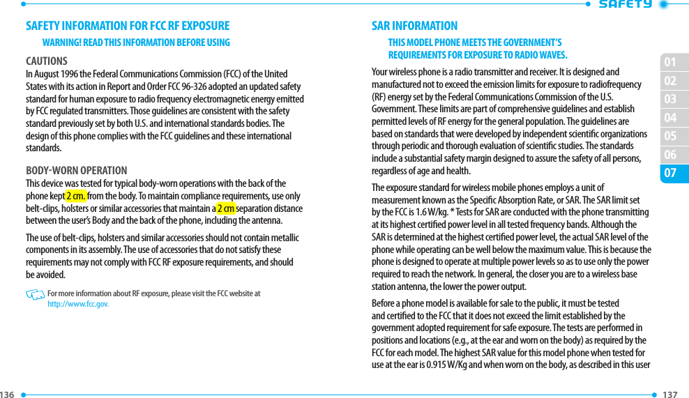 136 137 02030405060701SAFETY INFORMATION FOR FCC RF EXPOSUREWARNING! READ THIS INFORMATION BEFORE USINGCAUTIONSIn August 1996 the Federal Communications Commission (FCC) of the United States with its action in Report and Order FCC 96-326 adopted an updated safety standard for human exposure to radio frequency electromagnetic energy emitted by FCC regulated transmitters. Those guidelines are consistent with the safety standard previously set by both U.S. and international standards bodies. The design of this phone complies with the FCC guidelines and these international standards.BODY-WORN OPERATIONThis device was tested for typical body-worn operations with the back of the phone kept 2 cm. from the body. To maintain compliance requirements, use only belt-clips, holsters or similar accessories that maintain a 2 cm separation distance between the user’s Body and the back of the phone, including the antenna.The use of belt-clips, holsters and similar accessories should not contain metallic components in its assembly. The use of accessories that do not satisfy these requirements may not comply with FCC RF exposure requirements, and should be avoided.   For more information about RF exposure, please visit the FCC website at http://www.fcc.gov.SAR INFORMATIONTHIS MODEL PHONE MEETS THE GOVERNMENT’SREQUIREMENTS FOR EXPOSURE TO RADIO WAVES.Your wireless phone is a radio transmitter and receiver. It is designed and manufactured not to exceed the emission limits for exposure to radiofrequency (RF) energy set by the Federal Communications Commission of the U.S. Government. These limits are part of comprehensive guidelines and establish permitted levels of RF energy for the general population. The guidelines are based on standards that were developed by independent scientic organizations through periodic and thorough evaluation of scientic studies. The standards include a substantial safety margin designed to assure the safety of all persons, regardless of age and health.The exposure standard for wireless mobile phones employs a unit of measurement known as the Specic Absorption Rate, or SAR. The SAR limit set by the FCC is 1.6 W/kg. * Tests for SAR are conducted with the phone transmitting at its highest certied power level in all tested frequency bands. Although the SAR is determined at the highest certied power level, the actual SAR level of the phone while operating can be well below the maximum value. This is because the phone is designed to operate at multiple power levels so as to use only the power required to reach the network. In general, the closer you are to a wireless base station antenna, the lower the power output.Before a phone model is available for sale to the public, it must be tested and certied to the FCC that it does not exceed the limit established by the government adopted requirement for safe exposure. The tests are performed in positions and locations (e.g., at the ear and worn on the body) as required by the FCC for each model. The highest SAR value for this model phone when tested for use at the ear is 0.915 W/Kg and when worn on the body, as described in this user 