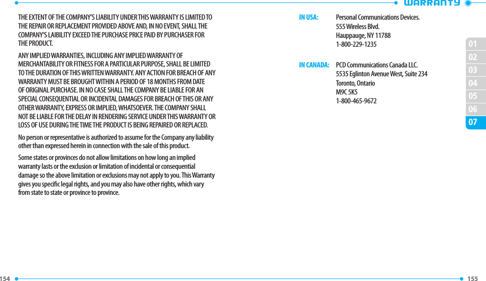 154 155 02030405060701THE EXTENT OF THE COMPANY’S LIABILITY UNDER THIS WARRANTY IS LIMITED TO THE REPAIR OR REPLACEMENT PROVIDED ABOVE AND, IN NO EVENT, SHALL THE COMPANY’S LAIBILITY EXCEED THE PURCHASE PRICE PAID BY PURCHASER FOR THE PRODUCT.ANY IMPLIED WARRANTIES, INCLUDING ANY IMPLIED WARRANTY OF MERCHANTABILITY OR FITNESS FOR A PARTICULAR PURPOSE, SHALL BE LIMITED TO THE DURATION OF THIS WRITTEN WARRANTY. ANY ACTION FOR BREACH OF ANY WARRANTY MUST BE BROUGHT WITHIN A PERIOD OF 18 MONTHS FROM DATE OF ORIGINAL PURCHASE. IN NO CASE SHALL THE COMPANY BE LIABLE FOR AN SPECIAL CONSEQUENTIAL OR INCIDENTAL DAMAGES FOR BREACH OF THIS OR ANY OTHER WARRANTY, EXPRESS OR IMPLIED, WHATSOEVER. THE COMPANY SHALL NOT BE LIABLE FOR THE DELAY IN RENDERING SERVICE UNDER THIS WARRANTY OR LOSS OF USE DURING THE TIME THE PRODUCT IS BEING REPAIRED OR REPLACED.No person or representative is authorized to assume for the Company any liability other than expressed herein in connection with the sale of this product.Some states or provinces do not allow limitations on how long an implied warranty lasts or the exclusion or limitation of incidental or consequential damage so the above limitation or exclusions may not apply to you. This Warranty gives you specic legal rights, and you may also have other rights, which vary from state to state or province to province.   IN USA:   Personal Communications Devices.      555 Wireless Blvd.        Hauppauge, NY 11788      1-800-229-1235   IN CANADA:   PCD Communications Canada LLC.        5535 Eglinton Avenue West, Suite 234      Toronto, Ontario      M9C 5K5      1-800-465-9672