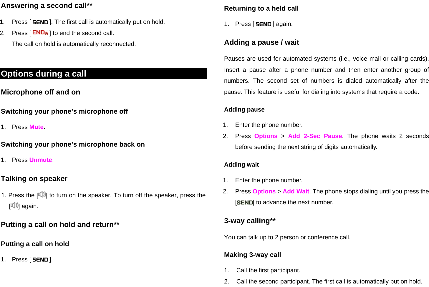 Answering a second call**  Returning to a held call 1. Press [   ]. The first call is automatically put on hold. 2. Press [   ] to end the second call.  The call on hold is automatically reconnected.  Options during a call Microphone off and on  Switching your phone’s microphone off 1. Press Mute. Switching your phone’s microphone back on 1. Press Unmute. Talking on speaker 1. Press the [ ] to turn on the speaker. To turn off the speaker, press the  [] again.  Putting a call on hold and return** Putting a call on hold 1. Press [   ]. 1. Press [   ] again. Adding a pause / wait Pauses are used for automated systems (i.e., voice mail or calling cards). Insert a pause after a phone number and then enter another group of numbers. The second set of numbers is dialed automatically after the pause. This feature is useful for dialing into systems that require a code.  Adding pause 1.  Enter the phone number. 2. Press Options &gt; Add 2-Sec Pause. The phone waits 2 seconds before sending the next string of digits automatically. Adding wait 1.  Enter the phone number. 2. Press Options &gt; Add Wait. The phone stops dialing until you press the [] to advance the next number. 3-way calling** You can talk up to 2 person or conference call.  Making 3-way call 1.  Call the first participant. 2.  Call the second participant. The first call is automatically put on hold. 