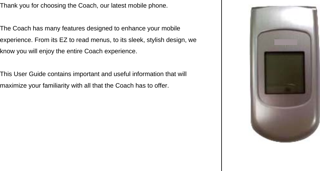 Thank you for choosing the Coach, our latest mobile phone.    The Coach has many features designed to enhance your mobile experience. From its EZ to read menus, to its sleek, stylish design, we know you will enjoy the entire Coach experience.   This User Guide contains important and useful information that will maximize your familiarity with all that the Coach has to offer.        