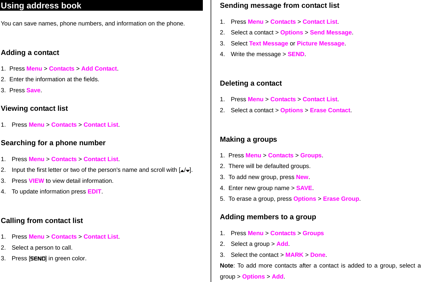 Using address book  Sending message from contact list You can save names, phone numbers, and information on the phone.   Adding a contact  1. Press Menu &gt; Contacts &gt; Add Contact. 2.  Enter the information at the fields. 3. Press Save.  Viewing contact list 1. Press Menu &gt; Contacts &gt; Contact List. Searching for a phone number  1. Press Menu &gt; Contacts &gt; Contact List. 2.  Input the first letter or two of the person&apos;s name and scroll with [ /].  3. Press VIEW to view detail information. 4.  To update information press EDIT.   Calling from contact list 1. Press Menu &gt; Contacts &gt; Contact List. 2.  Select a person to call. 3. Press [ ] in green color. 1. Press Menu &gt; Contacts &gt; Contact List. 2.  Select a contact &gt; Options &gt; Send Message. 3. Select Text Message or Picture Message. 4.  Write the message &gt; SEND.  Deleting a contact  1. Press Menu &gt; Contacts &gt; Contact List. 2.  Select a contact &gt; Options &gt; Erase Contact.   Making a groups   1. Press Menu &gt; Contacts &gt; Groups. 2.  There will be defaulted groups. 3.  To add new group, press New. 4.  Enter new group name &gt; SAVE.  5.  To erase a group, press Options &gt; Erase Group. Adding members to a group  1. Press Menu &gt; Contacts &gt; Groups 2.  Select a group &gt; Add. 3.  Select the contact &gt; MARK &gt; Done.  Note: To add more contacts after a contact is added to a group, select a group &gt; Options &gt; Add.   