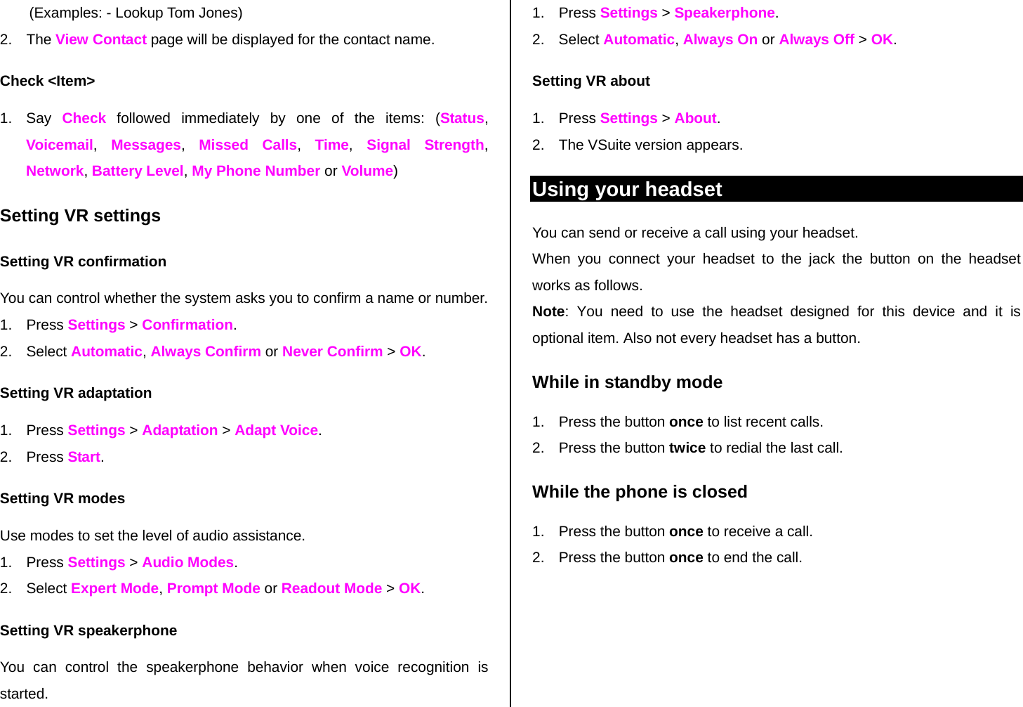 (Examples: - Lookup Tom Jones) 2. The View Contact page will be displayed for the contact name. Check &lt;Item&gt; 1. Say Check followed immediately by one of the items: (Status, Voicemail,  Messages,  Missed Calls,  Time,  Signal Strength, Network, Battery Level, My Phone Number or Volume) Setting VR settings Setting VR confirmation You can control whether the system asks you to confirm a name or number. 1. Press Settings &gt; Confirmation. 2. Select Automatic, Always Confirm or Never Confirm &gt; OK. Setting VR adaptation 1. Press Settings &gt; Adaptation &gt; Adapt Voice. 2. Press Start. Setting VR modes Use modes to set the level of audio assistance. 1. Press Settings &gt; Audio Modes. 2. Select Expert Mode, Prompt Mode or Readout Mode &gt; OK. Setting VR speakerphone You can control the speakerphone behavior when voice recognition is started. 1. Press Settings &gt; Speakerphone. 2. Select Automatic, Always On or Always Off &gt; OK. Setting VR about 1. Press Settings &gt; About. 2.  The VSuite version appears. Using your headset You can send or receive a call using your headset. When you connect your headset to the jack the button on the headset works as follows. Note: You need to use the headset designed for this device and it is optional item. Also not every headset has a button. While in standby mode 1.  Press the button once to list recent calls.  2.  Press the button twice to redial the last call. While the phone is closed 1.  Press the button once to receive a call.  2.  Press the button once to end the call.   