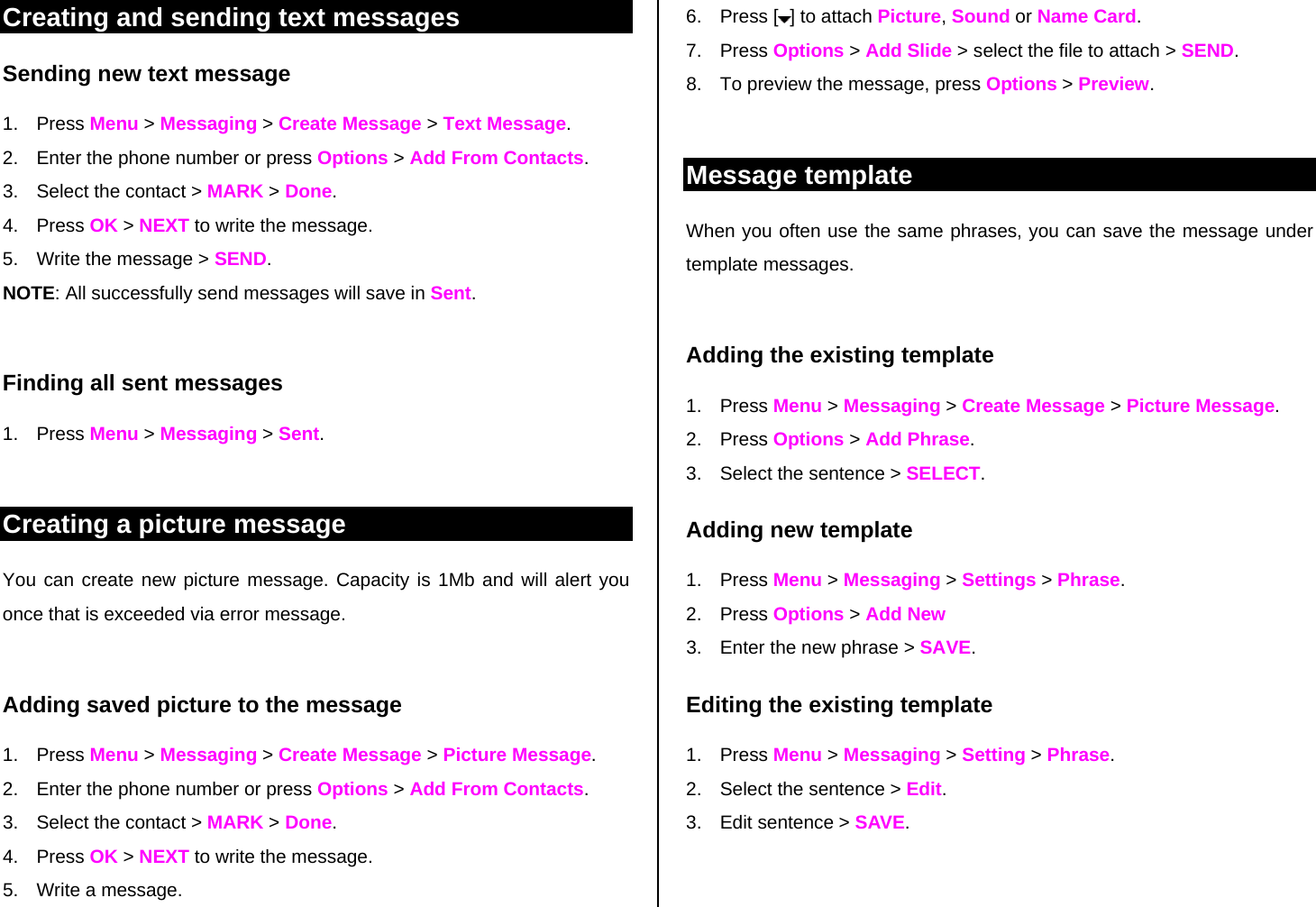 Creating and sending text messages Sending new text message 1. Press Menu &gt; Messaging &gt; Create Message &gt; Text Message. 2.  Enter the phone number or press Options &gt; Add From Contacts.  3.  Select the contact &gt; MARK &gt; Done.  4. Press OK &gt; NEXT to write the message. 5.  Write the message &gt; SEND. NOTE: All successfully send messages will save in Sent.   Finding all sent messages 1. Press Menu &gt; Messaging &gt; Sent.  Creating a picture message You can create new picture message. Capacity is 1Mb and will alert you once that is exceeded via error message.    Adding saved picture to the message 1. Press Menu &gt; Messaging &gt; Create Message &gt; Picture Message.  2.  Enter the phone number or press Options &gt; Add From Contacts.  3.  Select the contact &gt; MARK &gt; Done.  4. Press OK &gt; NEXT to write the message. 5.  Write a message. 6. Press [ ] to attach Picture, Sound or Name Card. 7. Press Options &gt; Add Slide &gt; select the file to attach &gt; SEND. 8.  To preview the message, press Options &gt; Preview.   Message template When you often use the same phrases, you can save the message under template messages.   Adding the existing template 1. Press Menu &gt; Messaging &gt; Create Message &gt; Picture Message.  2. Press Options &gt; Add Phrase. 3.  Select the sentence &gt; SELECT. Adding new template 1. Press Menu &gt; Messaging &gt; Settings &gt; Phrase.  2. Press Options &gt; Add New 3.  Enter the new phrase &gt; SAVE. Editing the existing template 1. Press Menu &gt; Messaging &gt; Setting &gt; Phrase.  2.  Select the sentence &gt; Edit. 3.  Edit sentence &gt; SAVE.  