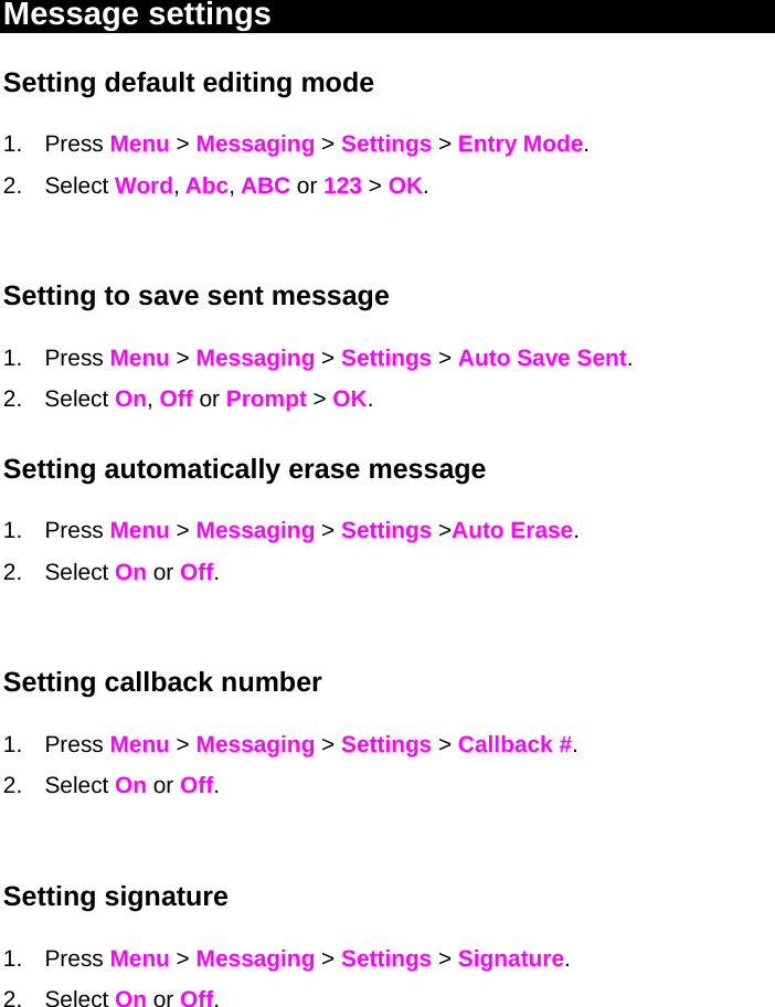 Message settings  Setting default editing mode 1. Press Menu &gt; Messaging &gt; Settings &gt; Entry Mode. 2. Select Word, Abc, ABC or 123 &gt; OK.  Setting to save sent message 1. Press Menu &gt; Messaging &gt; Settings &gt; Auto Save Sent. 2. Select On, Off or Prompt &gt; OK.  Setting automatically erase message 1. Press Menu &gt; Messaging &gt; Settings &gt;Auto Erase.  2. Select On or Off.   Setting callback number 1. Press Menu &gt; Messaging &gt; Settings &gt; Callback #. 2. Select On or Off.  Setting signature 1. Press Menu &gt; Messaging &gt; Settings &gt; Signature. 2. Select On or Off.  