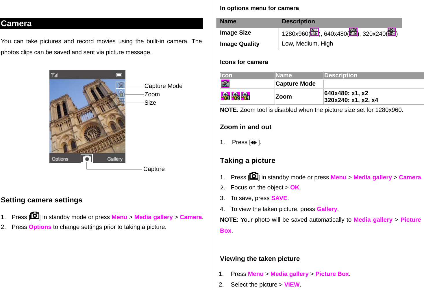  In options menu for camera Camera You can take pictures and record movies using the built-in camera. The photos clips can be saved and sent via picture message.              Setting camera settings 1. Press [ ] in standby mode or press Menu &gt; Media gallery &gt; Camera. 2. Press Options to change settings prior to taking a picture.  Name  Description Image Size  1280x960( ), 640x480( ), 320x240( )Image Quality  Low, Medium, High Icons for camera Icon Name Description  Capture Mode           Zoom 640x480: x1, x2 320x240: x1, x2, x4    NOTE: Zoom tool is disabled when the picture size set for 1280x960.  Zoom in and out 1. Press [ / ]. Taking a picture 1. Press [ ] in standby mode or press Menu &gt; Media gallery &gt; Camera. 2.  Focus on the object &gt; OK. 3.  To save, press SAVE. 4.  To view the taken picture, press Gallery. NOTE: Your photo will be saved automatically to Media gallery &gt; Picture Box.  Viewing the taken picture 1. Press Menu &gt; Media gallery &gt; Picture Box. 2.  Select the picture &gt; VIEW. Capture Zoom Capture Mode Size 