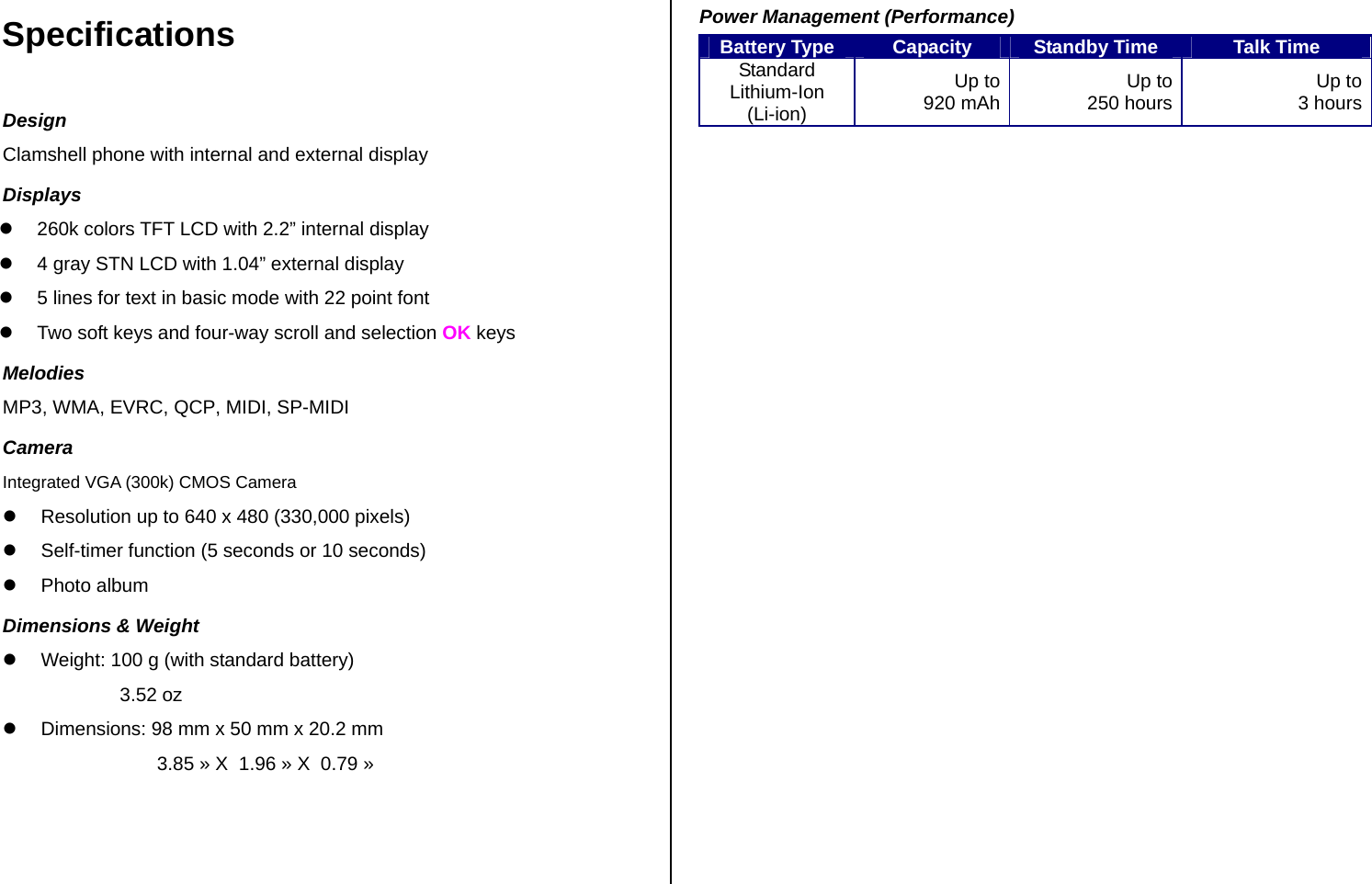 Specifications Design Clamshell phone with internal and external display Displays z  260k colors TFT LCD with 2.2” internal display z  4 gray STN LCD with 1.04” external display    z  5 lines for text in basic mode with 22 point font  z  Two soft keys and four-way scroll and selection OK keys Melodies MP3, WMA, EVRC, QCP, MIDI, SP-MIDI Camera Integrated VGA (300k) CMOS Camera z  Resolution up to 640 x 480 (330,000 pixels) z  Self-timer function (5 seconds or 10 seconds) z Photo album  Dimensions &amp; Weight z  Weight: 100 g (with standard battery)                       3.52 oz  z  Dimensions: 98 mm x 50 mm x 20.2 mm                               3.85 » X  1.96 » X  0.79 »    Power Management (Performance) Battery Type  Capacity  Standby Time  Talk Time Standard Lithium-Ion (Li-ion) Up to 920 mAh  Up to 250 hours Up to  3 hours  