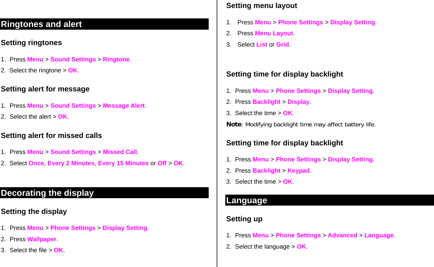  Ringtones and alert Setting ringtones 1. Press Menu &gt; Sound Settings &gt; Ringtone. 2.  Select the ringtone &gt; OK. Setting alert for message 1. Press Menu &gt; Sound Settings &gt; Message Alert. 2.  Select the alert &gt; OK.  Setting alert for missed calls 1. Press Menu &gt; Sound Settings &gt; Missed Call. 2. Select Once, Every 2 Minutes, Every 15 Minutes or Off &gt; OK.   Decorating the display Setting the display 1. Press Menu &gt; Phone Settings &gt; Display Setting. 2. Press Wallpaper. 3.  Select the file &gt; OK.   Setting menu layout 1. Press Menu &gt; Phone Settings &gt; Display Setting. 2. Press Menu Layout. 3. Select List or Grid.  Setting time for display backlight  1. Press Menu &gt; Phone Settings &gt; Display Setting. 2. Press Backlight &gt; Display.  3.  Select the time &gt; OK.  Note: Modifying backlight time may affect battery life. Setting time for display backlight  1. Press Menu &gt; Phone Settings &gt; Display Setting. 2. Press Backlight &gt; Keypad.  3.  Select the time &gt; OK.  Language Setting up 1. Press Menu &gt; Phone Settings &gt; Advanced &gt; Language.  2.  Select the language &gt; OK.  