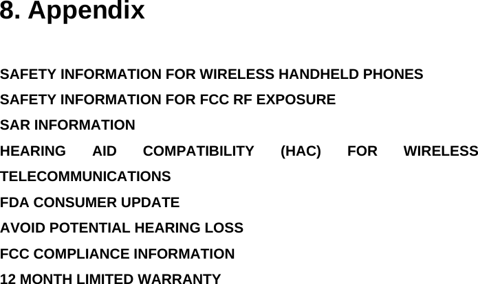  8. Appendix  SAFETY INFORMATION FOR WIRELESS HANDHELD PHONES SAFETY INFORMATION FOR FCC RF EXPOSURE SAR INFORMATION HEARING AID COMPATIBILITY (HAC) FOR WIRELESS TELECOMMUNICATIONS  FDA CONSUMER UPDATE AVOID POTENTIAL HEARING LOSS FCC COMPLIANCE INFORMATION 12 MONTH LIMITED WARRANTY               