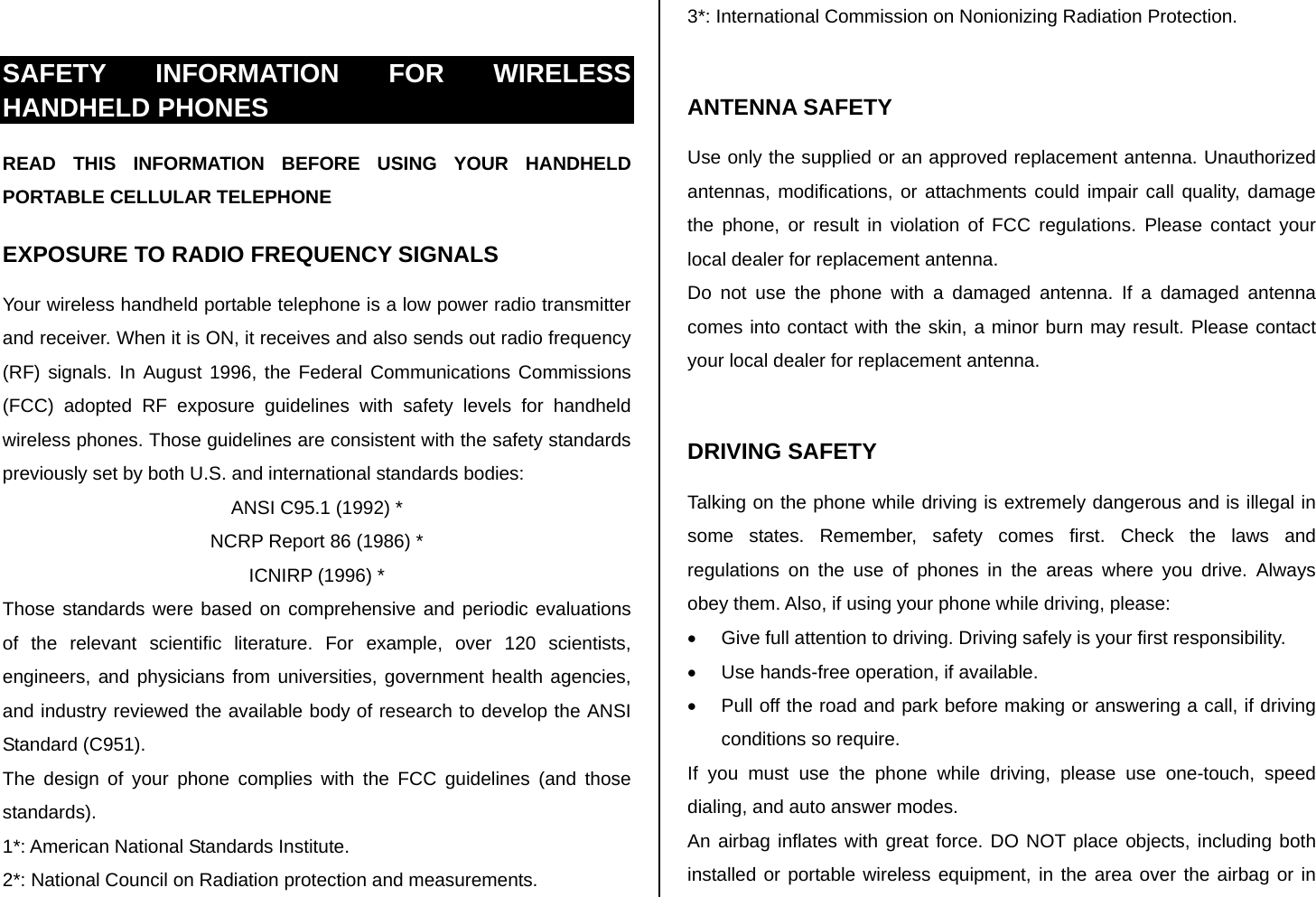  SAFETY INFORMATION FOR WIRELESS HANDHELD PHONES READ THIS INFORMATION BEFORE USING YOUR HANDHELD PORTABLE CELLULAR TELEPHONE EXPOSURE TO RADIO FREQUENCY SIGNALS Your wireless handheld portable telephone is a low power radio transmitter and receiver. When it is ON, it receives and also sends out radio frequency (RF) signals. In August 1996, the Federal Communications Commissions (FCC) adopted RF exposure guidelines with safety levels for handheld wireless phones. Those guidelines are consistent with the safety standards previously set by both U.S. and international standards bodies: ANSI C95.1 (1992) * NCRP Report 86 (1986) * ICNIRP (1996) * Those standards were based on comprehensive and periodic evaluations of the relevant scientific literature. For example, over 120 scientists, engineers, and physicians from universities, government health agencies, and industry reviewed the available body of research to develop the ANSI Standard (C951). The design of your phone complies with the FCC guidelines (and those standards). 1*: American National Standards Institute. 2*: National Council on Radiation protection and measurements. 3*: International Commission on Nonionizing Radiation Protection.  ANTENNA SAFETY Use only the supplied or an approved replacement antenna. Unauthorized antennas, modifications, or attachments could impair call quality, damage the phone, or result in violation of FCC regulations. Please contact your local dealer for replacement antenna. Do not use the phone with a damaged antenna. If a damaged antenna comes into contact with the skin, a minor burn may result. Please contact your local dealer for replacement antenna.  DRIVING SAFETY Talking on the phone while driving is extremely dangerous and is illegal in some states. Remember, safety comes first. Check the laws and regulations on the use of phones in the areas where you drive. Always obey them. Also, if using your phone while driving, please: •  Give full attention to driving. Driving safely is your first responsibility. •  Use hands-free operation, if available. •  Pull off the road and park before making or answering a call, if driving conditions so require. If you must use the phone while driving, please use one-touch, speed dialing, and auto answer modes. An airbag inflates with great force. DO NOT place objects, including both installed or portable wireless equipment, in the area over the airbag or in 