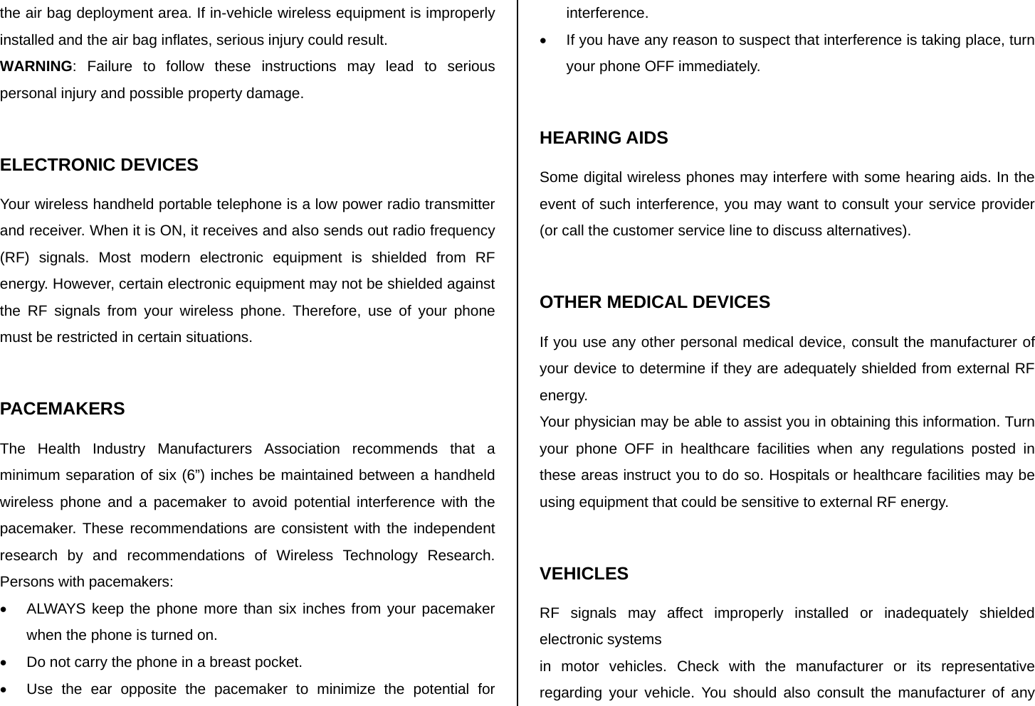 the air bag deployment area. If in-vehicle wireless equipment is improperly installed and the air bag inflates, serious injury could result. WARNING: Failure to follow these instructions may lead to serious personal injury and possible property damage.  ELECTRONIC DEVICES Your wireless handheld portable telephone is a low power radio transmitter and receiver. When it is ON, it receives and also sends out radio frequency (RF) signals. Most modern electronic equipment is shielded from RF energy. However, certain electronic equipment may not be shielded against the RF signals from your wireless phone. Therefore, use of your phone must be restricted in certain situations.  PACEMAKERS The Health Industry Manufacturers Association recommends that a minimum separation of six (6”) inches be maintained between a handheld wireless phone and a pacemaker to avoid potential interference with the pacemaker. These recommendations are consistent with the independent research by and recommendations of Wireless Technology Research. Persons with pacemakers: •  ALWAYS keep the phone more than six inches from your pacemaker when the phone is turned on. •  Do not carry the phone in a breast pocket. •  Use the ear opposite the pacemaker to minimize the potential for interference. •  If you have any reason to suspect that interference is taking place, turn your phone OFF immediately.  HEARING AIDS Some digital wireless phones may interfere with some hearing aids. In the event of such interference, you may want to consult your service provider (or call the customer service line to discuss alternatives).  OTHER MEDICAL DEVICES If you use any other personal medical device, consult the manufacturer of your device to determine if they are adequately shielded from external RF energy. Your physician may be able to assist you in obtaining this information. Turn your phone OFF in healthcare facilities when any regulations posted in these areas instruct you to do so. Hospitals or healthcare facilities may be using equipment that could be sensitive to external RF energy.  VEHICLES RF signals may affect improperly installed or inadequately shielded electronic systems in motor vehicles. Check with the manufacturer or its representative regarding your vehicle. You should also consult the manufacturer of any 