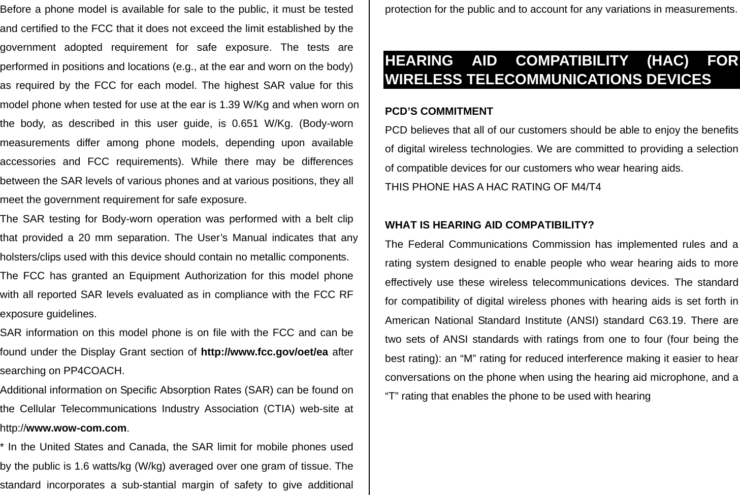 Before a phone model is available for sale to the public, it must be tested and certified to the FCC that it does not exceed the limit established by the government adopted requirement for safe exposure. The tests are performed in positions and locations (e.g., at the ear and worn on the body) as required by the FCC for each model. The highest SAR value for this model phone when tested for use at the ear is 1.39 W/Kg and when worn on the body, as described in this user guide, is 0.651 W/Kg. (Body-worn measurements differ among phone models, depending upon available accessories and FCC requirements). While there may be differences between the SAR levels of various phones and at various positions, they all meet the government requirement for safe exposure. The SAR testing for Body-worn operation was performed with a belt clip that provided a 20 mm separation. The User’s Manual indicates that any holsters/clips used with this device should contain no metallic components. The FCC has granted an Equipment Authorization for this model phone with all reported SAR levels evaluated as in compliance with the FCC RF exposure guidelines. SAR information on this model phone is on file with the FCC and can be found under the Display Grant section of http://www.fcc.gov/oet/ea after searching on PP4COACH. Additional information on Specific Absorption Rates (SAR) can be found on the Cellular Telecommunications Industry Association (CTIA) web-site at http://www.wow-com.com. * In the United States and Canada, the SAR limit for mobile phones used by the public is 1.6 watts/kg (W/kg) averaged over one gram of tissue. The standard incorporates a sub-stantial margin of safety to give additional protection for the public and to account for any variations in measurements.  HEARING AID COMPATIBILITY (HAC) FOR WIRELESS TELECOMMUNICATIONS DEVICES PCD’S COMMITMENT PCD believes that all of our customers should be able to enjoy the benefits of digital wireless technologies. We are committed to providing a selection of compatible devices for our customers who wear hearing aids. THIS PHONE HAS A HAC RATING OF M4/T4  WHAT IS HEARING AID COMPATIBILITY? The Federal Communications Commission has implemented rules and a rating system designed to enable people who wear hearing aids to more effectively use these wireless telecommunications devices. The standard for compatibility of digital wireless phones with hearing aids is set forth in American National Standard Institute (ANSI) standard C63.19. There are two sets of ANSI standards with ratings from one to four (four being the best rating): an “M” rating for reduced interference making it easier to hear conversations on the phone when using the hearing aid microphone, and a “T” rating that enables the phone to be used with hearing  