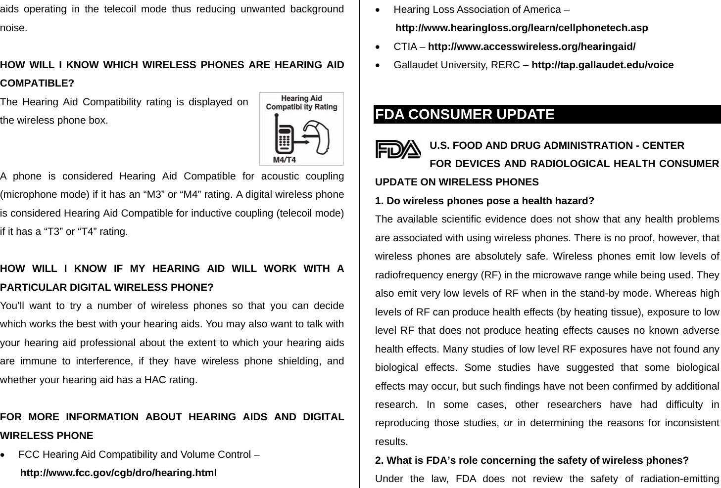 aids operating in the telecoil mode thus reducing unwanted background noise.  HOW WILL I KNOW WHICH WIRELESS PHONES ARE HEARING AID COMPATIBLE? The Hearing Aid Compatibility rating is displayed on the wireless phone box.   A phone is considered Hearing Aid Compatible for acoustic coupling (microphone mode) if it has an “M3” or “M4” rating. A digital wireless phone is considered Hearing Aid Compatible for inductive coupling (telecoil mode) if it has a “T3” or “T4” rating.  HOW WILL I KNOW IF MY HEARING AID WILL WORK WITH A PARTICULAR DIGITAL WIRELESS PHONE? You’ll want to try a number of wireless phones so that you can decide which works the best with your hearing aids. You may also want to talk with your hearing aid professional about the extent to which your hearing aids are immune to interference, if they have wireless phone shielding, and whether your hearing aid has a HAC rating.  FOR MORE INFORMATION ABOUT HEARING AIDS AND DIGITAL WIRELESS PHONE •  FCC Hearing Aid Compatibility and Volume Control – http://www.fcc.gov/cgb/dro/hearing.html •  Hearing Loss Association of America – http://www.hearingloss.org/learn/cellphonetech.asp • CTIA – http://www.accesswireless.org/hearingaid/ •  Gallaudet University, RERC – http://tap.gallaudet.edu/voice  FDA CONSUMER UPDATE U.S. FOOD AND DRUG ADMINISTRATION - CENTER FOR DEVICES AND RADIOLOGICAL HEALTH CONSUMER UPDATE ON WIRELESS PHONES 1. Do wireless phones pose a health hazard? The available scientific evidence does not show that any health problems are associated with using wireless phones. There is no proof, however, that wireless phones are absolutely safe. Wireless phones emit low levels of radiofrequency energy (RF) in the microwave range while being used. They also emit very low levels of RF when in the stand-by mode. Whereas high levels of RF can produce health effects (by heating tissue), exposure to low level RF that does not produce heating effects causes no known adverse health effects. Many studies of low level RF exposures have not found any biological effects. Some studies have suggested that some biological effects may occur, but such findings have not been confirmed by additional research. In some cases, other researchers have had difficulty in reproducing those studies, or in determining the reasons for inconsistent results. 2. What is FDA’s role concerning the safety of wireless phones? Under the law, FDA does not review the safety of radiation-emitting 