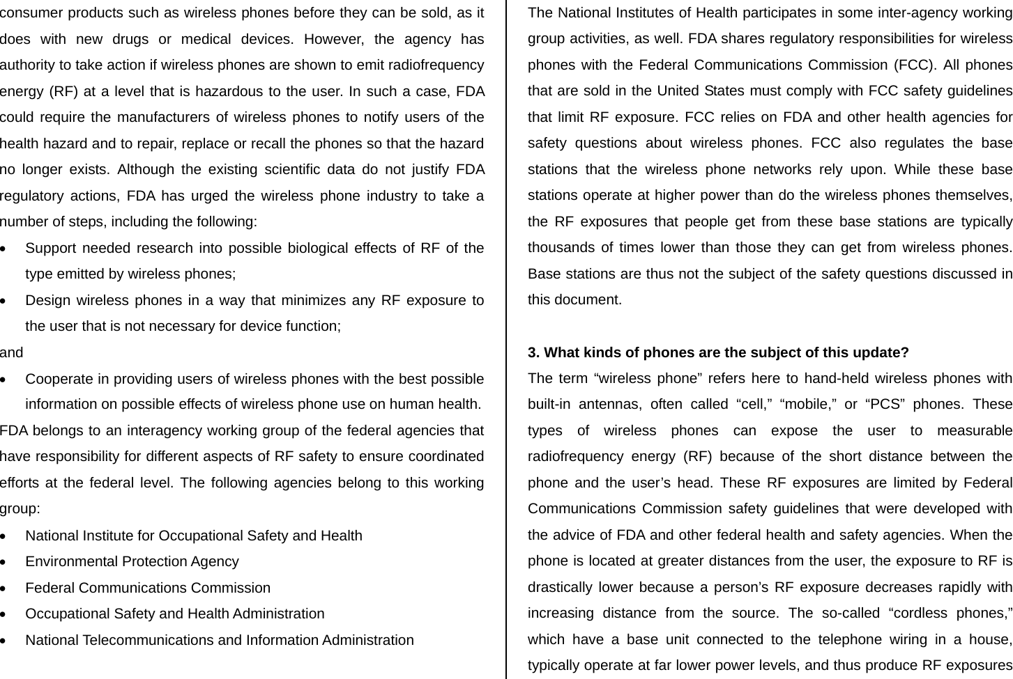 consumer products such as wireless phones before they can be sold, as it does with new drugs or medical devices. However, the agency has authority to take action if wireless phones are shown to emit radiofrequency energy (RF) at a level that is hazardous to the user. In such a case, FDA could require the manufacturers of wireless phones to notify users of the health hazard and to repair, replace or recall the phones so that the hazard no longer exists. Although the existing scientific data do not justify FDA regulatory actions, FDA has urged the wireless phone industry to take a number of steps, including the following: •  Support needed research into possible biological effects of RF of the type emitted by wireless phones; •  Design wireless phones in a way that minimizes any RF exposure to the user that is not necessary for device function; and •  Cooperate in providing users of wireless phones with the best possible information on possible effects of wireless phone use on human health. FDA belongs to an interagency working group of the federal agencies that have responsibility for different aspects of RF safety to ensure coordinated efforts at the federal level. The following agencies belong to this working group: •  National Institute for Occupational Safety and Health • Environmental Protection Agency •  Federal Communications Commission •  Occupational Safety and Health Administration •  National Telecommunications and Information Administration  The National Institutes of Health participates in some inter-agency working group activities, as well. FDA shares regulatory responsibilities for wireless phones with the Federal Communications Commission (FCC). All phones that are sold in the United States must comply with FCC safety guidelines that limit RF exposure. FCC relies on FDA and other health agencies for safety questions about wireless phones. FCC also regulates the base stations that the wireless phone networks rely upon. While these base stations operate at higher power than do the wireless phones themselves, the RF exposures that people get from these base stations are typically thousands of times lower than those they can get from wireless phones. Base stations are thus not the subject of the safety questions discussed in this document.  3. What kinds of phones are the subject of this update? The term “wireless phone” refers here to hand-held wireless phones with built-in antennas, often called “cell,” “mobile,” or “PCS” phones. These types of wireless phones can expose the user to measurable radiofrequency energy (RF) because of the short distance between the phone and the user’s head. These RF exposures are limited by Federal Communications Commission safety guidelines that were developed with the advice of FDA and other federal health and safety agencies. When the phone is located at greater distances from the user, the exposure to RF is drastically lower because a person’s RF exposure decreases rapidly with increasing distance from the source. The so-called “cordless phones,” which have a base unit connected to the telephone wiring in a house, typically operate at far lower power levels, and thus produce RF exposures 