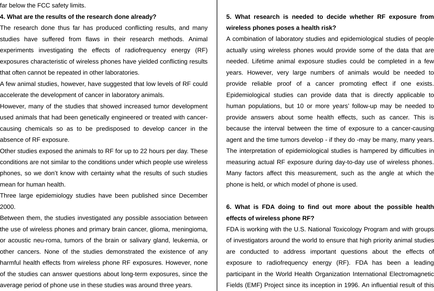 far below the FCC safety limits. 4. What are the results of the research done already? The research done thus far has produced conflicting results, and many studies have suffered from flaws in their research methods. Animal experiments investigating the effects of radiofrequency energy (RF) exposures characteristic of wireless phones have yielded conflicting results that often cannot be repeated in other laboratories. A few animal studies, however, have suggested that low levels of RF could accelerate the development of cancer in laboratory animals. However, many of the studies that showed increased tumor development used animals that had been genetically engineered or treated with cancer-causing chemicals so as to be predisposed to develop cancer in the absence of RF exposure. Other studies exposed the animals to RF for up to 22 hours per day. These conditions are not similar to the conditions under which people use wireless phones, so we don’t know with certainty what the results of such studies mean for human health. Three large epidemiology studies have been published since December 2000. Between them, the studies investigated any possible association between the use of wireless phones and primary brain cancer, glioma, meningioma, or acoustic neu-roma, tumors of the brain or salivary gland, leukemia, or other cancers. None of the studies demonstrated the existence of any harmful health effects from wireless phone RF exposures. However, none of the studies can answer questions about long-term exposures, since the average period of phone use in these studies was around three years.  5. What research is needed to decide whether RF exposure from wireless phones poses a health risk? A combination of laboratory studies and epidemiological studies of people actually using wireless phones would provide some of the data that are needed. Lifetime animal exposure studies could be completed in a few years. However, very large numbers of animals would be needed to provide reliable proof of a cancer promoting effect if one exists. Epidemiological studies can provide data that is directly applicable to human populations, but 10 or more years’ follow-up may be needed to provide answers about some health effects, such as cancer. This is because the interval between the time of exposure to a cancer-causing agent and the time tumors develop - if they do -may be many, many years. The interpretation of epidemiological studies is hampered by difficulties in measuring actual RF exposure during day-to-day use of wireless phones. Many factors affect this measurement, such as the angle at which the phone is held, or which model of phone is used.  6. What is FDA doing to find out more about the possible health effects of wireless phone RF? FDA is working with the U.S. National Toxicology Program and with groups of investigators around the world to ensure that high priority animal studies are conducted to address important questions about the effects of exposure to radiofrequency energy (RF). FDA has been a leading participant in the World Health Organization International Electromagnetic Fields (EMF) Project since its inception in 1996. An influential result of this 