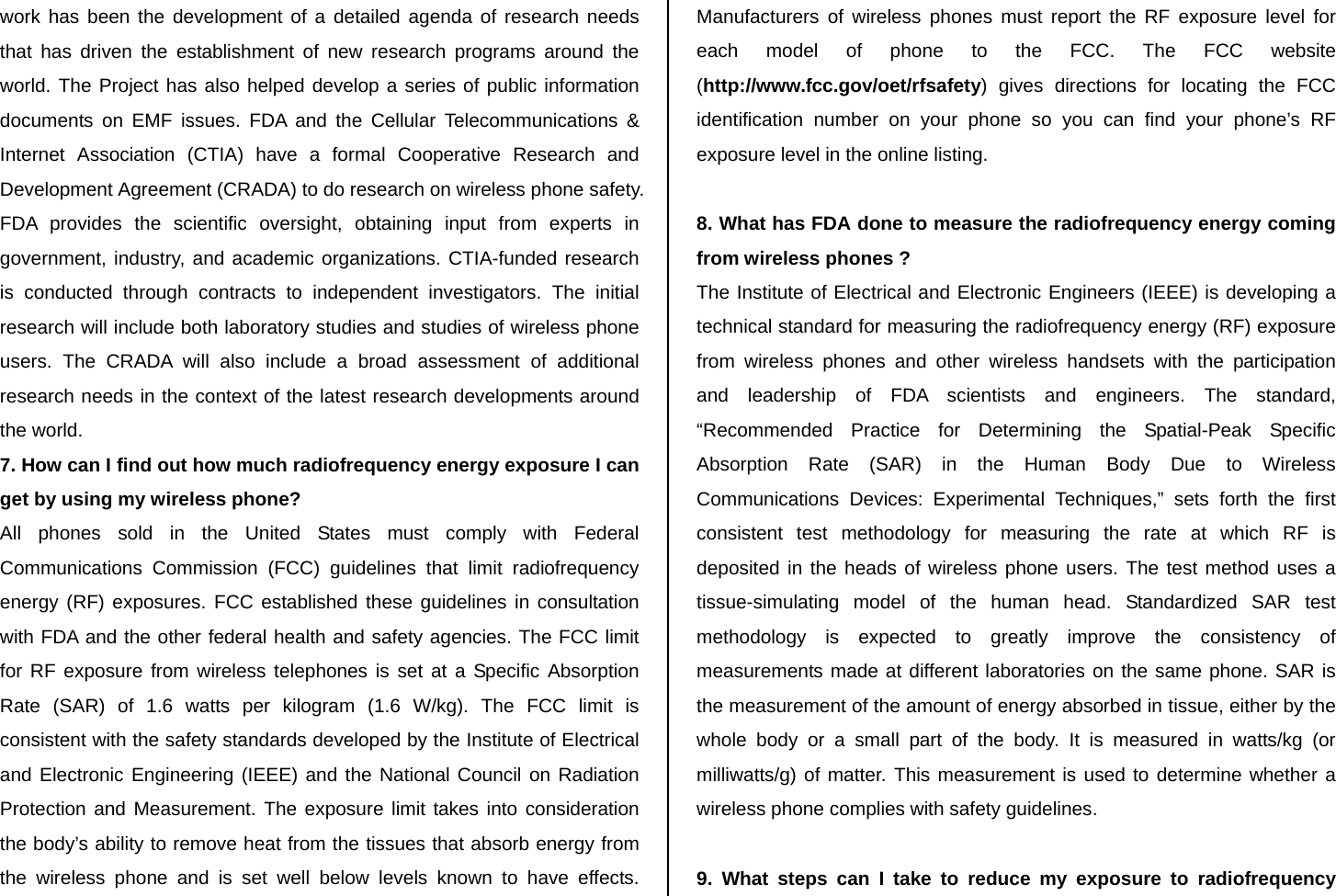 work has been the development of a detailed agenda of research needs that has driven the establishment of new research programs around the world. The Project has also helped develop a series of public information documents on EMF issues. FDA and the Cellular Telecommunications &amp; Internet Association (CTIA) have a formal Cooperative Research and Development Agreement (CRADA) to do research on wireless phone safety. FDA provides the scientific oversight, obtaining input from experts in government, industry, and academic organizations. CTIA-funded research is conducted through contracts to independent investigators. The initial research will include both laboratory studies and studies of wireless phone users. The CRADA will also include a broad assessment of additional research needs in the context of the latest research developments around the world. 7. How can I find out how much radiofrequency energy exposure I can get by using my wireless phone? All phones sold in the United States must comply with Federal Communications Commission (FCC) guidelines that limit radiofrequency energy (RF) exposures. FCC established these guidelines in consultation with FDA and the other federal health and safety agencies. The FCC limit for RF exposure from wireless telephones is set at a Specific Absorption Rate (SAR) of 1.6 watts per kilogram (1.6 W/kg). The FCC limit is consistent with the safety standards developed by the Institute of Electrical and Electronic Engineering (IEEE) and the National Council on Radiation Protection and Measurement. The exposure limit takes into consideration the body’s ability to remove heat from the tissues that absorb energy from the wireless phone and is set well below levels known to have effects. Manufacturers of wireless phones must report the RF exposure level for each model of phone to the FCC. The FCC website (http://www.fcc.gov/oet/rfsafety) gives directions for locating the FCC identification number on your phone so you can find your phone’s RF exposure level in the online listing.  8. What has FDA done to measure the radiofrequency energy coming from wireless phones ? The Institute of Electrical and Electronic Engineers (IEEE) is developing a technical standard for measuring the radiofrequency energy (RF) exposure from wireless phones and other wireless handsets with the participation and leadership of FDA scientists and engineers. The standard, “Recommended Practice for Determining the Spatial-Peak Specific Absorption Rate (SAR) in the Human Body Due to Wireless Communications Devices: Experimental Techniques,” sets forth the first consistent test methodology for measuring the rate at which RF is deposited in the heads of wireless phone users. The test method uses a tissue-simulating model of the human head. Standardized SAR test methodology is expected to greatly improve the consistency of measurements made at different laboratories on the same phone. SAR is the measurement of the amount of energy absorbed in tissue, either by the whole body or a small part of the body. It is measured in watts/kg (or milliwatts/g) of matter. This measurement is used to determine whether a wireless phone complies with safety guidelines.  9. What steps can I take to reduce my exposure to radiofrequency 