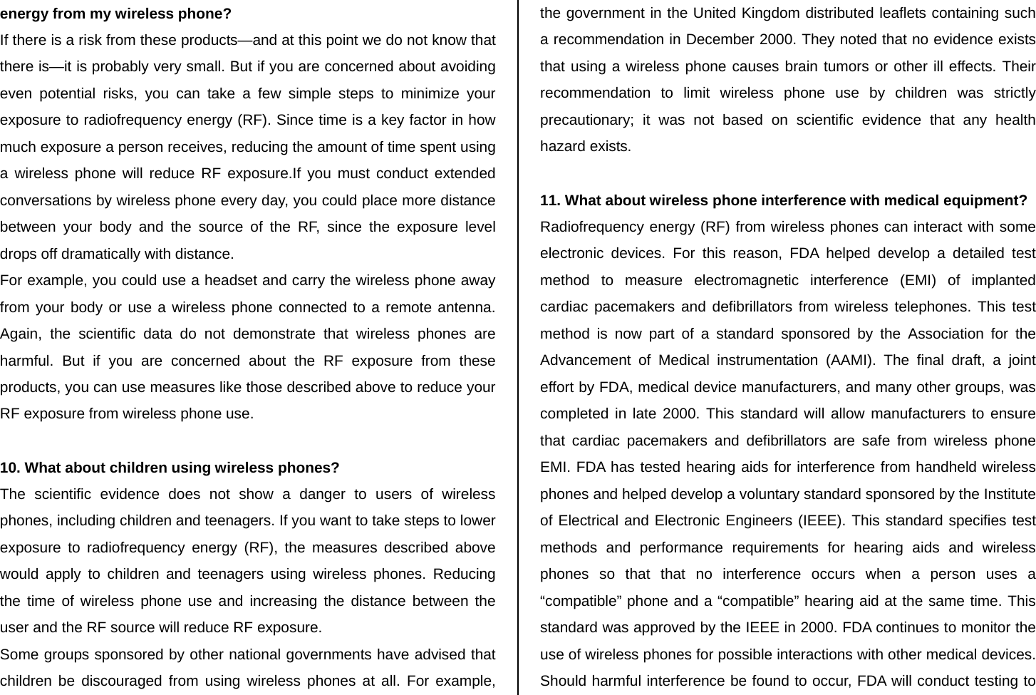 energy from my wireless phone? If there is a risk from these products—and at this point we do not know that there is—it is probably very small. But if you are concerned about avoiding even potential risks, you can take a few simple steps to minimize your exposure to radiofrequency energy (RF). Since time is a key factor in how much exposure a person receives, reducing the amount of time spent using a wireless phone will reduce RF exposure.If you must conduct extended conversations by wireless phone every day, you could place more distance between your body and the source of the RF, since the exposure level drops off dramatically with distance. For example, you could use a headset and carry the wireless phone away from your body or use a wireless phone connected to a remote antenna. Again, the scientific data do not demonstrate that wireless phones are harmful. But if you are concerned about the RF exposure from these products, you can use measures like those described above to reduce your RF exposure from wireless phone use.  10. What about children using wireless phones? The scientific evidence does not show a danger to users of wireless phones, including children and teenagers. If you want to take steps to lower exposure to radiofrequency energy (RF), the measures described above would apply to children and teenagers using wireless phones. Reducing the time of wireless phone use and increasing the distance between the user and the RF source will reduce RF exposure. Some groups sponsored by other national governments have advised that children be discouraged from using wireless phones at all. For example, the government in the United Kingdom distributed leaflets containing such a recommendation in December 2000. They noted that no evidence exists that using a wireless phone causes brain tumors or other ill effects. Their recommendation to limit wireless phone use by children was strictly precautionary; it was not based on scientific evidence that any health hazard exists.  11. What about wireless phone interference with medical equipment? Radiofrequency energy (RF) from wireless phones can interact with some electronic devices. For this reason, FDA helped develop a detailed test method to measure electromagnetic interference (EMI) of implanted cardiac pacemakers and defibrillators from wireless telephones. This test method is now part of a standard sponsored by the Association for the Advancement of Medical instrumentation (AAMI). The final draft, a joint effort by FDA, medical device manufacturers, and many other groups, was completed in late 2000. This standard will allow manufacturers to ensure that cardiac pacemakers and defibrillators are safe from wireless phone EMI. FDA has tested hearing aids for interference from handheld wireless phones and helped develop a voluntary standard sponsored by the Institute of Electrical and Electronic Engineers (IEEE). This standard specifies test methods and performance requirements for hearing aids and wireless phones so that that no interference occurs when a person uses a “compatible” phone and a “compatible” hearing aid at the same time. This standard was approved by the IEEE in 2000. FDA continues to monitor the use of wireless phones for possible interactions with other medical devices. Should harmful interference be found to occur, FDA will conduct testing to 