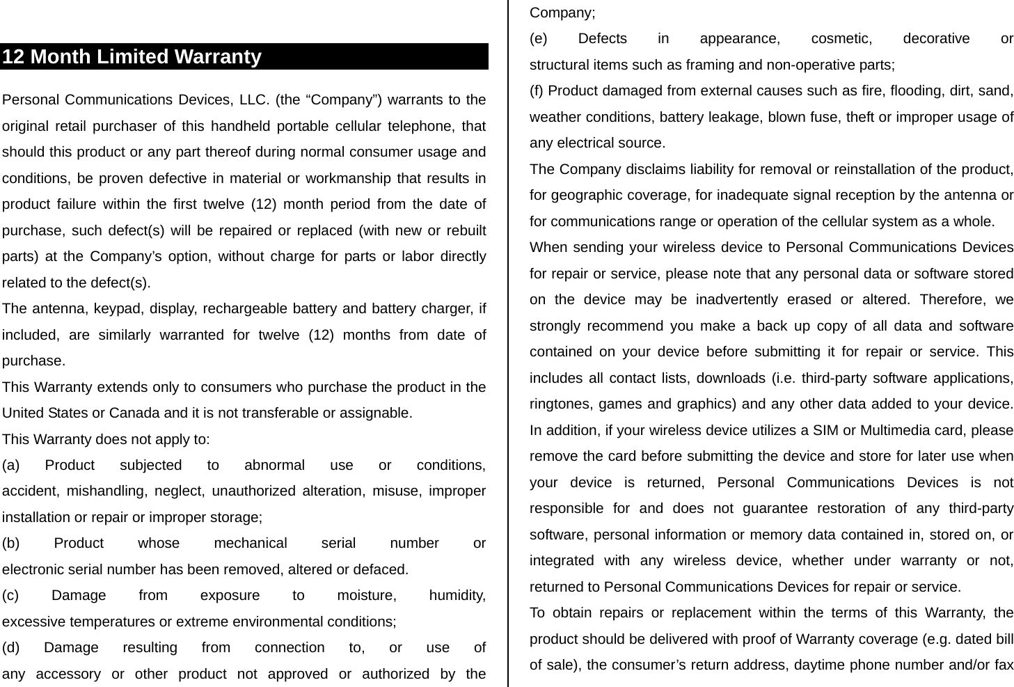  12 Month Limited Warranty Personal Communications Devices, LLC. (the “Company”) warrants to the original retail purchaser of this handheld portable cellular telephone, that should this product or any part thereof during normal consumer usage and conditions, be proven defective in material or workmanship that results in product failure within the first twelve (12) month period from the date of purchase, such defect(s) will be repaired or replaced (with new or rebuilt parts) at the Company’s option, without charge for parts or labor directly related to the defect(s). The antenna, keypad, display, rechargeable battery and battery charger, if included, are similarly warranted for twelve (12) months from date of purchase. This Warranty extends only to consumers who purchase the product in the United States or Canada and it is not transferable or assignable. This Warranty does not apply to: (a) Product subjected to abnormal use or conditions,  accident, mishandling, neglect, unauthorized alteration, misuse, improper installation or repair or improper storage; (b) Product whose mechanical serial number or  electronic serial number has been removed, altered or defaced. (c) Damage from exposure to moisture, humidity,  excessive temperatures or extreme environmental conditions; (d) Damage resulting from connection to, or use of  any accessory or other product not approved or authorized by the Company; (e) Defects in appearance, cosmetic, decorative or  structural items such as framing and non-operative parts; (f) Product damaged from external causes such as fire, flooding, dirt, sand, weather conditions, battery leakage, blown fuse, theft or improper usage of any electrical source. The Company disclaims liability for removal or reinstallation of the product, for geographic coverage, for inadequate signal reception by the antenna or for communications range or operation of the cellular system as a whole. When sending your wireless device to Personal Communications Devices for repair or service, please note that any personal data or software stored on the device may be inadvertently erased or altered. Therefore, we strongly recommend you make a back up copy of all data and software contained on your device before submitting it for repair or service. This includes all contact lists, downloads (i.e. third-party software applications, ringtones, games and graphics) and any other data added to your device. In addition, if your wireless device utilizes a SIM or Multimedia card, please remove the card before submitting the device and store for later use when your device is returned, Personal Communications Devices is not responsible for and does not guarantee restoration of any third-party software, personal information or memory data contained in, stored on, or integrated with any wireless device, whether under warranty or not, returned to Personal Communications Devices for repair or service. To obtain repairs or replacement within the terms of this Warranty, the product should be delivered with proof of Warranty coverage (e.g. dated bill of sale), the consumer’s return address, daytime phone number and/or fax 