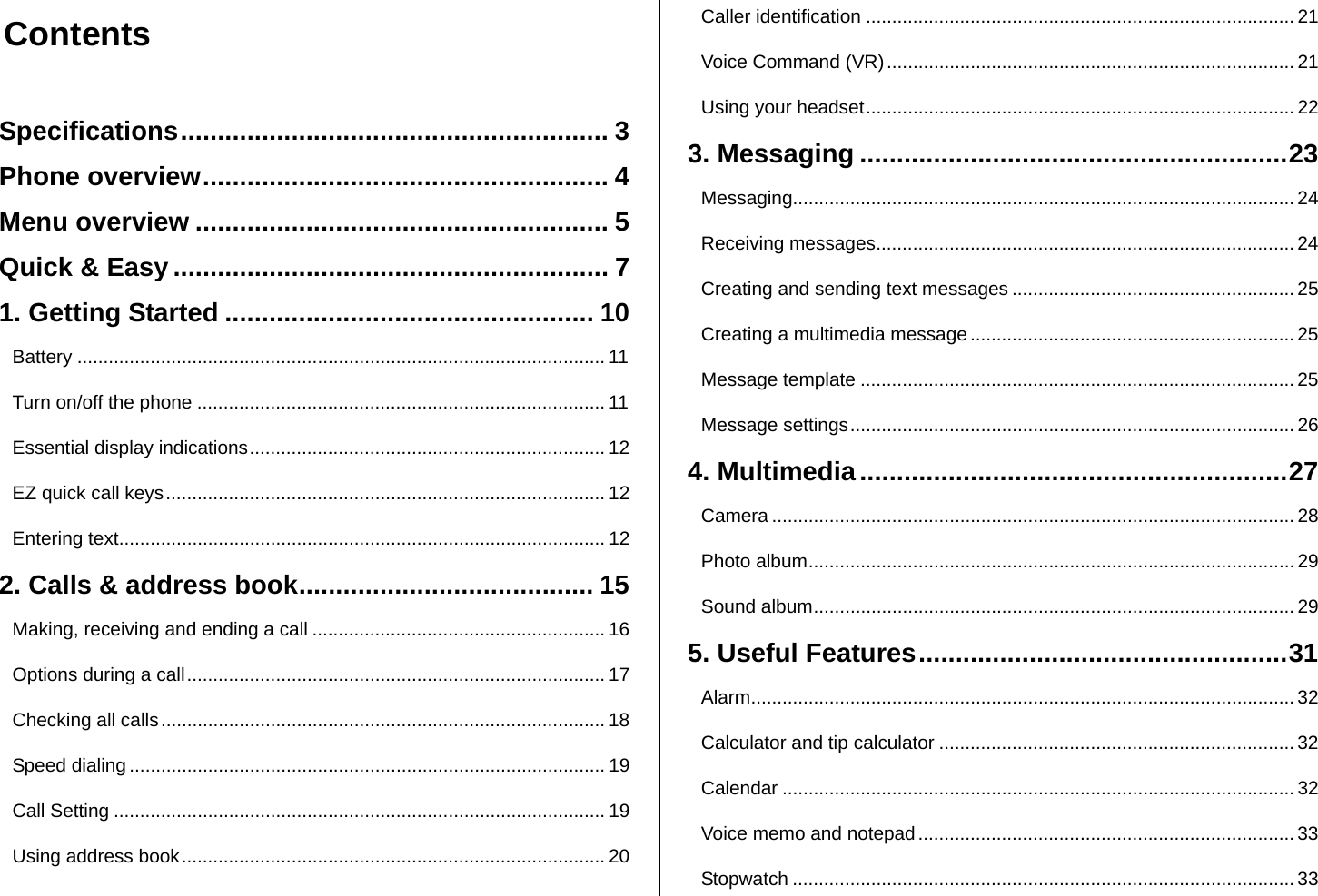  Contents  Specifications.......................................................... 3 Phone overview....................................................... 4 Menu overview ........................................................ 5 Quick &amp; Easy ........................................................... 7 1. Getting Started .................................................. 10 Battery ..................................................................................................... 11 Turn on/off the phone .............................................................................. 11 Essential display indications.................................................................... 12 EZ quick call keys.................................................................................... 12 Entering text............................................................................................. 12 2. Calls &amp; address book........................................ 15 Making, receiving and ending a call ........................................................ 16 Options during a call................................................................................ 17 Checking all calls..................................................................................... 18 Speed dialing ........................................................................................... 19 Call Setting .............................................................................................. 19 Using address book................................................................................. 20 Caller identification .................................................................................. 21 Voice Command (VR).............................................................................. 21 Using your headset.................................................................................. 22 3. Messaging ..........................................................23 Messaging................................................................................................ 24 Receiving messages................................................................................ 24 Creating and sending text messages ...................................................... 25 Creating a multimedia message .............................................................. 25 Message template ...................................................................................25 Message settings..................................................................................... 26 4. Multimedia..........................................................27 Camera .................................................................................................... 28 Photo album............................................................................................. 29 Sound album............................................................................................ 29 5. Useful Features..................................................31 Alarm........................................................................................................ 32 Calculator and tip calculator .................................................................... 32 Calendar .................................................................................................. 32 Voice memo and notepad........................................................................ 33 Stopwatch ................................................................................................ 33 