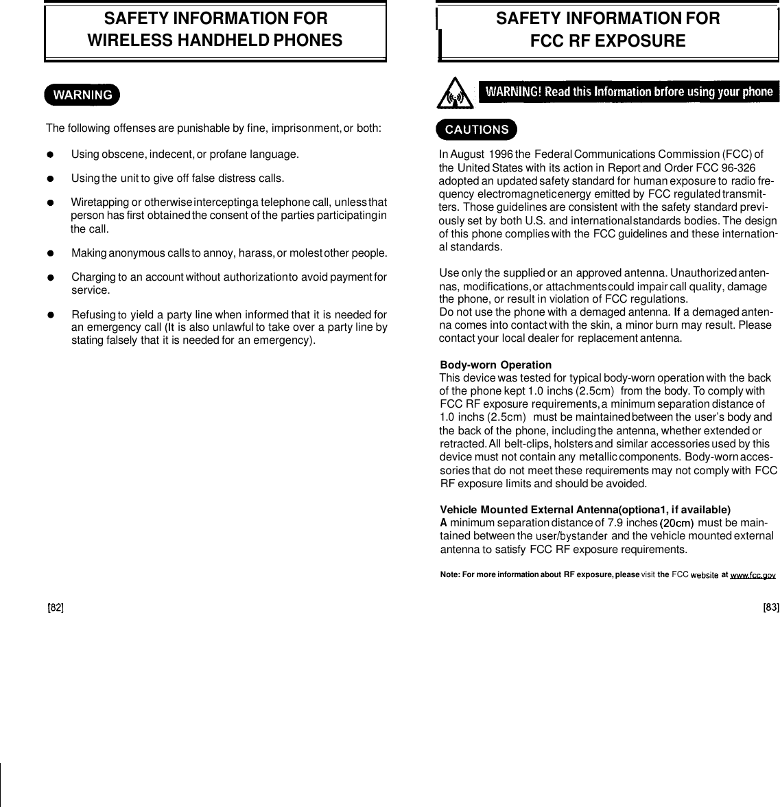 ~ SAFETY INFORMATION FOR WIRELESS HANDHELD PHONES 1 SAFETY INFORMATION FOR I FCC RF EXPOSURE The following offenses are punishable by fine, imprisonment, or both: Using obscene, indecent, or profane language. Using the unit to give off false distress calls. Wiretapping or otherwise intercepting a telephone call, unless that person has first obtained the consent of the parties participating in the call. Making anonymous calls to annoy, harass, or molest other people. Charging to an account without authorization to avoid payment for service. Refusing to yield a party line when informed that it is needed for an emergency call (It is also unlawful to take over a party line by stating falsely that it is needed for an emergency). In August 1996 the Federal Communications Commission (FCC) of the United States with its action in Report and Order FCC 96-326 adopted an updated safety standard for human exposure to radio fre- quency electromagnetic energy emitted by FCC regulated transmit- ters. Those guidelines are consistent with the safety standard previ- ously set by both U.S. and international standards bodies. The design of this phone complies with the FCC guidelines and these internation- al standards. Use only the supplied or an approved antenna. Unauthorized anten- nas, modifications, or attachments could impair call quality, damage the phone, or result in violation of FCC regulations. Do not use the phone with a demaged antenna. If a demaged anten- na comes into contact with the skin, a minor burn may result. Please contact your local dealer for replacement antenna. Body-worn Operation This device was tested for typical body-worn operation with the back of the phone kept 1.0 inchs (2.5cm) from the body. To comply with FCC RF exposure requirements, a minimum separation distance of 1.0 inchs (2.5cm) must be maintained between the user’s body and the back of the phone, including the antenna, whether extended or retracted. All belt-clips, holsters and similar accessories used by this device must not contain any metallic components. Body-worn acces- sories that do not meet these requirements may not comply with FCC RF exposure limits and should be avoided. Vehicle Mounted External Antenna(optiona1, if available) A minimum separation distance of 7.9 inches (20cm) must be main- tained between the usedbystander and the vehicle mounted external antenna to satisfy FCC RF exposure requirements. Note: For more information about RF exposure, please visit the FCC website at www.fcc.oov 