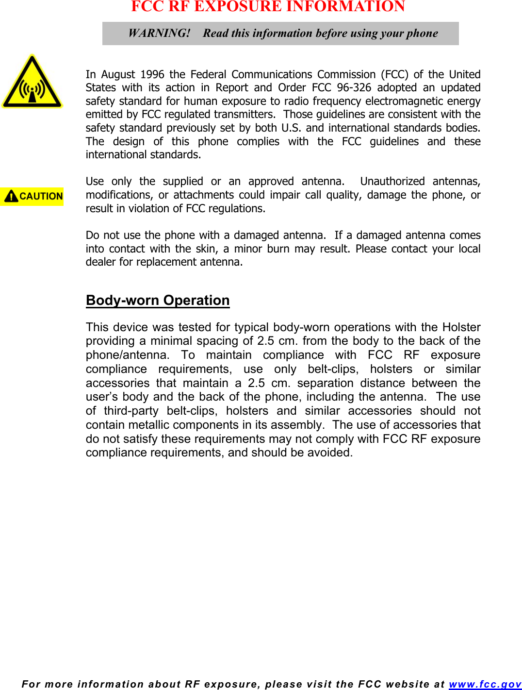  For more information about RF exposure, please visit the FCC website at www.fcc.gov FCC RF EXPOSURE INFORMATION     In August 1996 the Federal Communications Commission (FCC) of the United States with its action in Report and Order FCC 96-326 adopted an updated safety standard for human exposure to radio frequency electromagnetic energy emitted by FCC regulated transmitters.  Those guidelines are consistent with the safety standard previously set by both U.S. and international standards bodies.  The design of this phone complies with the FCC guidelines and these international standards.  Use only the supplied or an approved antenna.  Unauthorized antennas, modifications, or attachments could impair call quality, damage the phone, or result in violation of FCC regulations.  Do not use the phone with a damaged antenna.  If a damaged antenna comes into contact with the skin, a minor burn may result. Please contact your local dealer for replacement antenna.   Body-worn Operation  This device was tested for typical body-worn operations with the Holster providing a minimal spacing of 2.5 cm. from the body to the back of the phone/antenna. To maintain compliance with FCC RF exposure compliance requirements, use only belt-clips, holsters or similar accessories that maintain a 2.5 cm. separation distance between the user’s body and the back of the phone, including the antenna.  The use of third-party belt-clips, holsters and similar accessories should not contain metallic components in its assembly.  The use of accessories that do not satisfy these requirements may not comply with FCC RF exposure compliance requirements, and should be avoided.     WARNING!    Read this information before using your phone 