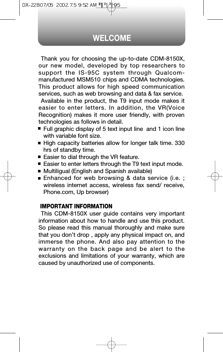 WELCOMEThank you for choosing the up-to-date CDM-8150X,our new model, developed by top researchers tosupport the IS-95C system through Qualcom-manufactured MSM510 chips and CDMA technologies.This product allows for high speed communicationservices, such as web browsing and data &amp; fax service.Available in the product, the T9 input mode makes iteasier to enter letters. In addition, the VR(VoiceRecognition) makes it more user friendly, with proventechnologies as follows in detail.Full graphic display of 5 text input line  and 1 icon linewith variable font size.High capacity batteries allow for longer talk time. 330hrs of standby time.Easier to dial through the VR feature.Easier to enter letters through the T9 text input mode.Multiligual (English and Spanish available)Enhanced for web browsing &amp; data service (i.e. ;wireless internet access, wireless fax send/ receive,Phone.com, Up browser)IMPORTANT INFORMATIONThis CDM-8150X user guide contains very importantinformation about how to handle and use this product.So please read this manual thoroughly and make surethat you don’t drop , apply any physical impact on, andimmerse the phone. And also pay attention to thewarranty on the back page and be alert to theexclusions and limitations of your warranty, which arecaused by unauthorized use of components. 
