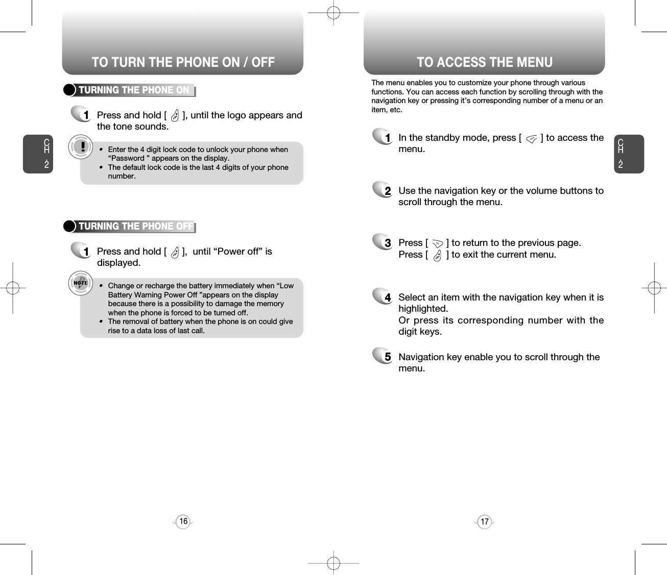 TO ACCESS THE MENUCH.2The menu enables you to customize your phone through variousfunctions. You can access each function by scrolling through with thenavigation key or pressing it’s corresponding number of a menu or anitem, etc.1In the standby mode, press [       ] to access themenu.2Use the navigation key or the volume buttons toscroll through the menu.3Press [       ] to return to the previous page.Press [       ] to exit the current menu.4Select an item with the navigation key when it ishighlighted.Or press its corresponding number with thedigit keys.5Navigation key enable you to scroll through themenu.17CH.2TURNING THE PHONE ON1Press and hold [      ], until the logo appears andthe tone sounds.e.g.!•Enter the 4 digit lock code to unlock your phone when“Password ” appears on the display.•The default lock code is the last 4 digits of your phonenumber.16TURNING THE PHONE OFF1Press and hold [      ],  until “Power off” isdisplayed.e.g.!•Change or recharge the battery immediately when “LowBattery Warning Power Off ”appears on the displaybecause there is a possibility to damage the memorywhen the phone is forced to be turned off.•The removal of battery when the phone is on could giverise to a data loss of last call.TO TURN THE PHONE ON / OFF