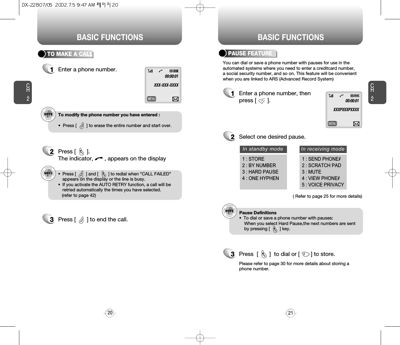 BASIC FUNCTIONS BASIC FUNCTIONSCH.2You can dial or save a phone number with pauses for use in theautomated systems where you need to enter a creditcard number, a social security number, and so on. This feature will be convenientwhen you are linked to ARS (Advanced Record System)PAUSE FEATURE1Enter a phone number, thenpress [       ].2Select one desired pause.3Press  [       ]  to dial or [       ] to store.e.g.!Pause Definitions•  To dial or save a phone number with pauses:When you select Hard Pause,the next numbers are sentby pressing [        ] key. ( Refer to page 25 for more details)Please refer to page 30 for more details about storing aphone number.21CH.2TO MAKE A CALL1Enter a phone number.e.g.!To modify the phone number you have entered :•  Press [        ] to erase the entire number and start over. 2000:00:01XXX-XXX-XXXX00:00:01XXXPXXXPXXXX2Press [       ]. The indicator,       , appears on the displaye.g.!•  Press [        ] and [        ] to redial when “CALL FAILED”appears on the display or the line is busy.•  If you activate the AUTO RETRY function, a call will beretried automatically the times you have selected.(refer to page 42)@3Press [       ] to end the call.@In standby mode In receiving mode1 : STORE2 : BY NUMBER3 : HARD PAUSE4 : ONE HYPHEN1 : SEND PHONE#2 : SCRATCH PAD3 : MUTE4 : VIEW PHONE#5 : VOICE PRIVACY@@