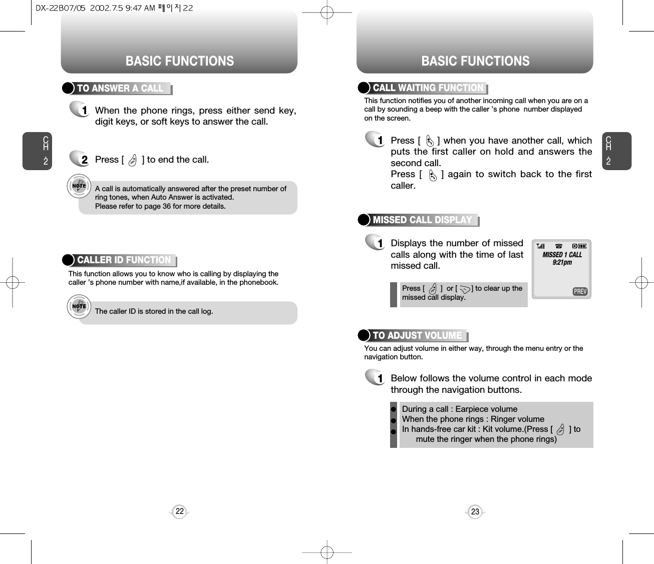 BASIC FUNCTIONS BASIC FUNCTIONSCH.2This function notifies you of another incoming call when you are on acall by sounding a beep with the caller ’s phone  number displayedon the screen.CALL WAITING FUNCTION1Press [     ] when you have another call, whichputs the first caller on hold and answers thesecond call.Press [     ] again to switch back to the firstcaller.MISSED CALL DISPLAY1Displays the number of missedcalls along with the time of lastmissed call.23CH.2TO ANSWER A CALL1When the phone rings, press either send key,digit keys, or soft keys to answer the call.2Press [       ] to end the call.e.g.!A call is automatically answered after the preset number ofring tones, when Auto Answer is activated.Please refer to page 36 for more details.This function allows you to know who is calling by displaying thecaller ’s phone number with name,if available, in the phonebook.CALLER ID FUNCTIONe.g.!The caller ID is stored in the call log.22PREVMISSED 1 CALL9:21pmPress [        ]  or [       ] to clear up themissed call display.@@You can adjust volume in either way, through the menu entry or thenavigation button.TO ADJUST VOLUME1Below follows the volume control in each modethrough the navigation buttons.During a call : Earpiece volumeWhen the phone rings : Ringer volumeIn hands-free car kit : Kit volume.(Press [       ] to mute the ringer when the phone rings)lll