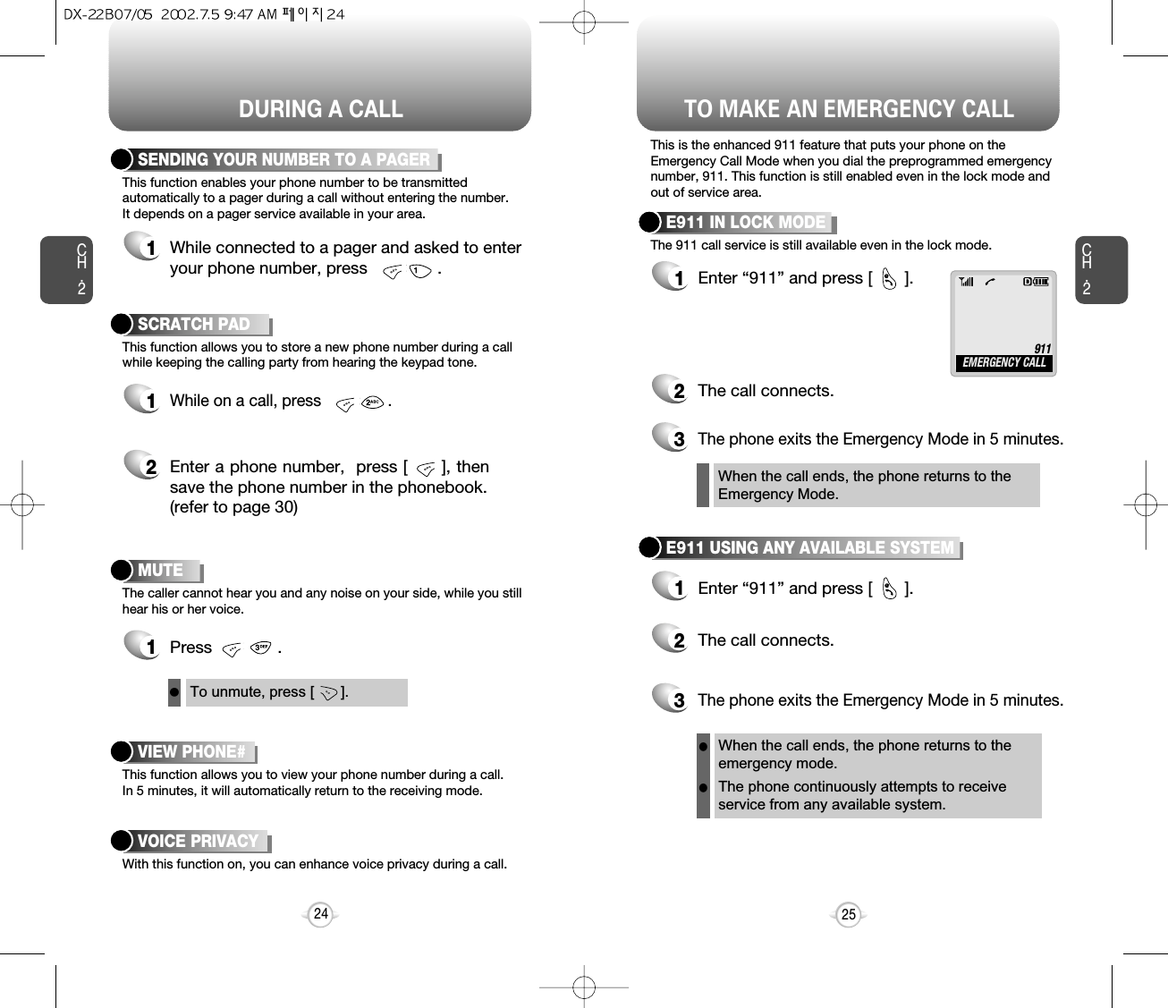 DURING A CALLCH.2This function enables your phone number to be transmittedautomatically to a pager during a call without entering the number.It depends on a pager service available in your area.SENDING YOUR NUMBER TO A PAGER1While connected to a pager and asked to enteryour phone number, press               .This function allows you to store a new phone number during a callwhile keeping the calling party from hearing the keypad tone.SCRATCH PAD1While on a call, press               .The caller cannot hear you and any noise on your side, while you stillhear his or her voice.MUTEThis function allows you to view your phone number during a call.In 5 minutes, it will automatically return to the receiving mode.VIEW PHONE#With this function on, you can enhance voice privacy during a call.VOICE PRIVACY1Press              .2Enter a phone number,  press [      ], thensave the phone number in the phonebook.(refer to page 30)25CH.224To unmute, press [       ].lTO MAKE AN EMERGENCY CALLThis is the enhanced 911 feature that puts your phone on theEmergency Call Mode when you dial the preprogrammed emergencynumber, 911. This function is still enabled even in the lock mode andout of service area.The 911 call service is still available even in the lock mode.E911 IN LOCK MODE1Enter “911” and press [       ].When the call ends, the phone returns to theEmergency Mode.@2The call connects.3The phone exits the Emergency Mode in 5 minutes.911EMERGENCY CALLE911 USING ANY AVAILABLE SYSTEM1Enter “911” and press [       ].When the call ends, the phone returns to theemergency mode.The phone continuously attempts to receiveservice from any available system.@2The call connects.3The phone exits the Emergency Mode in 5 minutes.ll