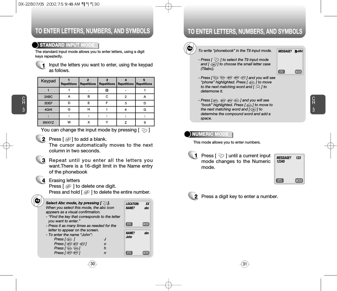 TO ENTER LETTERS, NUMBERS, AND SYMBOLSCH.3e.g.!Select Abc mode, by pressing [      ].When you select this mode, the abc iconappears as a visual confirmation.- “Find the key that corresponds to the letteryou want to enter.”- Press it as many times as needed for theletter to appear on the screen.- To enter the name “John”:Press [        ] JPress [ ] oPress [             ] hPress [             ] n31CH.3The standard input mode allows you to enter letters, using a digitkeys repeatedly.STANDARD INPUT MODE1Input the letters you want to enter, using the keypadas follows.2Press [      ] to add a blank. The cursor automatically moves to the nextcolumn in two seconds.3Repeat until you enter all the letters youwant.There is a 16-digit limit in the Name entryof the phonebook4Erasing lettersPress [       ] to delete one digit.Press and hold [       ] to delete the entire number.You can change the input mode by pressing [       ]30Keypad12ABC3DEF4GHI:9WXYZ1ADG:W.BEH:X@CFI:Y-234:Z1ADG:91Repetitions2Repetitions3Repetitions4Repetitions5RepetitionsMODESTOMODESTOLOCATION:         XXNAME?             abcNAME?             abcJohnTO ENTER LETTERS, NUMBERS, AND SYMBOLSNUMERIC MODEMODESTO1Press [       ] until a current inputmode changes to the Numericmode. 2Press a digit key to enter a number.MESSAGE?      12312345e.g.e.g.!To write “phonebook” in the T9 input mode.- Press [        ] to select the T9 input modeand [        ] to choose the small letter case(T9abc).- Press [                                 ] and you will see“phone” highlighted. Press [        ] to moveto the next matching word and [       ] todetermone it.- Press [                           ] and you will see“book” highlighted. Press [       ] to move tothe next matching word and [       ] todetermine the compound word and add aspace.MODESTOMESSAGE?       This mode allows you to enter numbers.abc