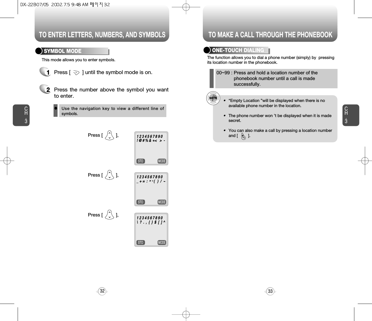 TO ENTER LETTERS, NUMBERS, AND SYMBOLSCH.3MODESTOMODESTOMODESTO1Press [        ] until the symbol mode is on.33CH.332Press [          ],Press [          ],Press [          ],1 2 3 4 5 6 7 8 9 0! @ # % &amp;    &lt;   &gt;  -1 2 3 4 5 6 7 8 9 0_ + =  :       (   )  /  ~1 2 3 4 5 6 7 8 9 0\  ?  .  ,  {  }  $  [  ] ^‘ “  *2Press the number above the symbol you wantto enter.lUse the navigation key to view a different line ofsymbols.SYMBOL MODEThis mode allows you to enter symbols.TO MAKE A CALL THROUGH THE PHONEBOOKThe function allows you to dial a phone number (simply) by  pressingits location number in the phonebook.ONE-TOUCH DIALINGe.g.!•“Empty Location ”will be displayed when there is noavailable phone number in the location.•The phone number won ’t be displayed when it is madesecret.•You can also make a call by pressing a location numberand [         ].00~99 : Press and hold a location number of thephonebook number until a call is madesuccessfully.@