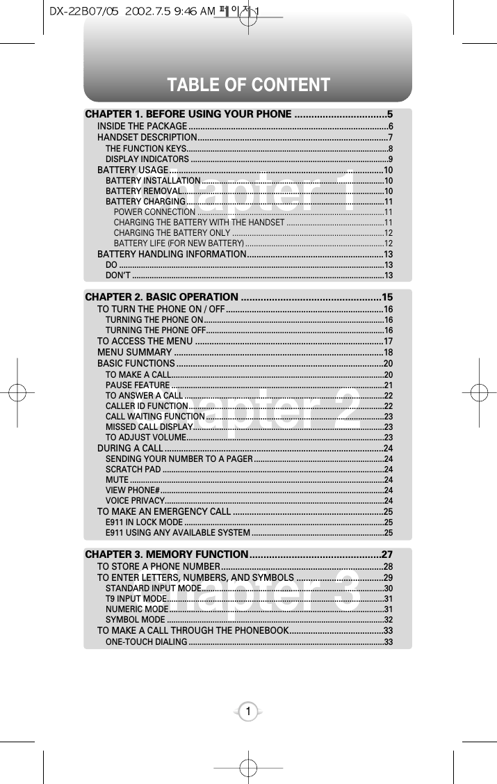 TABLE OF CONTENT1Chapter 1Chapter 2Chapter 3CHAPTER 1. BEFORE USING YOUR PHONE .................................5INSIDE THE PACKAGE .....................................................................................6HANDSET DESCRIPTION.................................................................................7THE FUNCTION KEYS.............................................................................................8DISPLAY INDICATORS ...........................................................................................9BATTERY USAGE...........................................................................................10BATTERY INSTALLATION ....................................................................................10BATTERY REMOVAL.............................................................................................10BATTERY CHARGING ...........................................................................................11POWER CONNECTION ......................................................................................11CHARGING THE BATTERY WITH THE HANDSET .............................................11CHARGING THE BATTERY ONLY ......................................................................12BATTERY LIFE (FOR NEW BATTERY) ................................................................12BATTERY HANDLING INFORMATION..........................................................13DO ..........................................................................................................................13DON’T ....................................................................................................................13CHAPTER 2. BASIC OPERATION ..................................................15TO TURN THE PHONE ON / OFF...................................................................16TURNING THE PHONE ON...................................................................................16TURNING THE PHONE OFF..................................................................................16TO ACCESS THE MENU ................................................................................17MENU SUMMARY .........................................................................................18BASIC FUNCTIONS ........................................................................................20TO MAKE A CALL..................................................................................................20PAUSE FEATURE ..................................................................................................21TO ANSWER A CALL ............................................................................................22CALLER ID FUNCTION..........................................................................................22CALL WAITING FUNCTION ..................................................................................23MISSED CALL DISPLAY........................................................................................23TO ADJUST VOLUME...........................................................................................23DURING A CALL .............................................................................................24SENDING YOUR NUMBER TO A PAGER ............................................................24SCRATCH PAD ......................................................................................................24MUTE .....................................................................................................................24VIEW PHONE# .......................................................................................................24VOICE PRIVACY.....................................................................................................24TO MAKE AN EMERGENCY CALL ................................................................25E911 IN LOCK MODE ............................................................................................25E911 USING ANY AVAILABLE SYSTEM .............................................................25CHAPTER 3. MEMORY FUNCTION...............................................27TO STORE A PHONE NUMBER.....................................................................28TO ENTER LETTERS, NUMBERS, AND SYMBOLS .....................................29STANDARD INPUT MODE....................................................................................30T9 INPUT MODE....................................................................................................31NUMERIC MODE...................................................................................................31SYMBOL MODE ....................................................................................................32TO MAKE A CALL THROUGH THE PHONEBOOK........................................33ONE-TOUCH DIALING ..........................................................................................33