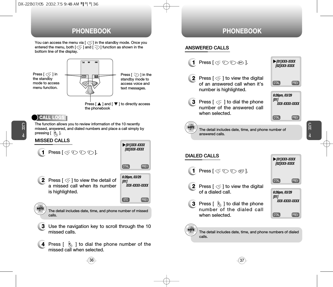 Press [        ] inthe standbymode to accessmenu function.Press [        ] in thestandby mode toaccess voice andtext messages.You can access the menu via [       ] in the standby mode. Once youentered the menu, both [       ] and [       ] function as shown in thebottom line of the display.PHONEBOOK PHONEBOOKCH.41Press [                        ].ANSWERED CALLSe.g.!The detail includes date, time, and phone number ofanswered calls.e.g.!The detail includes date, time, and phone numbers of dialedcalls.371Press [                        ].DIALED CALLSCH.4PREVDTALThe function allows you to review information of the 10 recentlymissed, answered, and dialed numbers and place a call simply bypressing [        ].CALL LOGS1Press [                        ].2Press [      ] to view the detail ofa missed call when its numberis highlighted.3Use the navigation key to scroll through the 10missed calls.4Press [      ] to dial the phone number of themissed call when selected.MISSED CALLSe.g.!The detail includes date, time, and phone number of missedcalls.36uu[01]XXX-XXXX[02]XXX-XXXXPREVDTALuu[01]XXX-XXXX[02]XXX-XXXXPREVDTAL6:26pm, 03/29[01]XXX-XXXX-XXXX PREVDTALuu[01]XXX-XXXX[02]XXX-XXXXPREVDTAL6:26pm, 03/29[01]XXX-XXXX-XXXX PREVSTO6:26pm, 03/29[01]XXX-XXXX-XXXX 2Press [      ] to view the digitalof an answered call when it’snumber is highlighted.2Press [      ] to view the digitalof a dialed call.3Press [      ] to dial the phonenumber of the dialed callwhen selected.3Press [       ] to dial the phonenumber of the answered callwhen selected.@@@Press [      ] and [      ] to directly accessthe phonebookuuuu