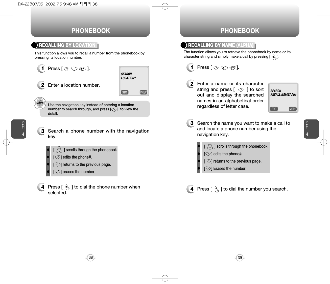 PHONEBOOK PHONEBOOKCH.4The function allows you to retrieve the phonebook by name or itscharacter string and simply make a call by pressing [       ].1Press [                   ].4Press [       ] to dial the number you search.2Enter a name or its characterstring and press [        ] to sortout and display the searchednames in an alphabetical orderregardless of letter case.39CH.4This function allows you to recall a number from the phonebook bypressing its location number.RECALLING BY LOCATION  RECALLING BY NAME (ALPHA)1Press [                   ].2Enter a location number.3Search a phone number with the navigationkey.4Press [       ] to dial the phone number when selected.e.g.!Use the navigation key instead of entering a locationnumber to search through, and press [      ]  to view thedetail.38l[         ] scrolls through the phonebookl[      ] edits the phone#.l[      ] returns to the previous page.l[ ] erases the number.l[         ] scrolls through the phonebookl[      ] edits the phone#.l[      ] returns to the previous page.l[ ] Erases the number.PREVSTOSEARCHLOCATION?_MODESTOSEARCHRECALL NAME? Abc3Search the name you want to make a call toand locate a phone number using thenavigation key.@@@
